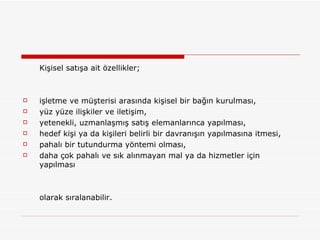 Kişisel satışa ait özellikler;  işletme ve müşterisi arasında kişisel bir bağın kurulması,  yüz yüze ilişkiler ve iletişim,  yetenekli, uzmanlaşmış satış elemanlarınca yapılması,  hedef kişi ya da kişileri belirli bir davranışın yapılmasına itmesi,  pahalı bir tutundurma yöntemi olması,  daha çok pahalı ve sık alınmayan mal ya da hizmetler için yapılması  olarak sıralanabilir.  