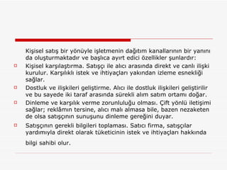 Kişisel satış bir yönüyle işletmenin dağıtım kanallarının bir yanını da oluşturmaktadır ve başlıca ayırt edici özellikler şunlardır: Kişisel karşılaştırma. Satışçı ile alıcı arasında direkt ve canlı ilişki kurulur. Karşılıklı istek ve ihtiyaçları yakından izleme esnekliği sağlar.  Dostluk ve ilişkileri geliştirme. Alıcı ile dostluk ilişkileri geliştirilir ve bu sayede iki taraf arasında sürekli alım satım ortamı doğar. Dinleme ve karşılık verme zorunluluğu olması. Çift yönlü iletişimi sağlar; reklâmın tersine, alıcı malı almasa bile, bazen nezaketen de olsa satışçının sunuşunu dinleme gereğini duyar.  Satışçının gerekli bilgileri toplaması. Satıcı firma, satışçılar yardımıyla direkt olarak tüketicinin istek ve ihtiyaçları hakkında bilgi sahibi olur.   