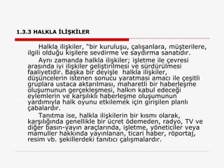 1.3.3 HALKLA İLİŞKİLER   Halkla ilişkiler, “bir kuruluşu, çalışanlara, müşterilere, ilgili olduğu kişilere sevdirme ve saydırma sanatıdır. Aynı zamanda halkla ilişkiler; işletme ile çevresi arasında iyi ilişkiler geliştirilmesi ve sürdürülmesi faaliyetidir. Başka bir deyişle  halkla ilişkiler, düşüncelerin istenen sonucu yaratması amacı ile çeşitli gruplara ustaca aktarılması, maharetli bir haberleşme oluşumunun gerçekleşmesi, halkın kabul edeceği eylemlerin ve karşılıklı haberleşme oluşumunun yardımıyla halk oyunu etkilemek için girişilen planlı çabalardır.  Tanıtma ise, halkla ilişkilerin bir kısmı olarak, karşılığında genellikle bir ücret ödemeden, radyo, TV ve diğer basın-yayın araçlarında, işletme, yöneticiler veya mamuller hakkında yayınlanan, ticari haber, röportaj, resim vb. şekillerdeki tanıtıcı çalışmalardır. 