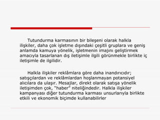 Tutundurma karmasının bir bileşeni olarak halkla ilişkiler, daha çok işletme dışındaki çeşitli gruplara ve geniş anlamda kamuya yönelik, işletmenin imajını geliştirmek amacıyla tasarlanan dış iletişimle ilgili görünmekle birlikte iç iletişimle de ilgilidir. Halkla ilişkiler reklâmlara göre daha inandırıcıdır; satışçılardan ve reklâmlardan hoşlanmayan potansiyel alıcılara da ulaşır. Mesajlar, direkt olarak satışa yönelik iletişimden çok, “haber” niteliğindedir. Halkla ilişkiler kampanyası diğer tutundurma karması unsurlarıyla birlikte etkili ve ekonomik biçimde kullanabilirler  