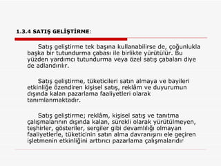1.3.4 SATIŞ GELİŞTİRME :   Satış geliştirme tek başına kullanabilirse de, çoğunlukla başka bir tutundurma çabası ile birlikte yürütülür. Bu yüzden yardımcı tutundurma veya özel satış çabaları diye de adlandırılır.  Satış geliştirme, tüketicileri satın almaya ve bayileri etkinliğe özendiren kişisel satış, reklâm ve duyurumun dışında kalan pazarlama faaliyetleri olarak tanımlanmaktadır. Satış geliştirme; reklâm, kişisel satış ve tanıtma çalışmalarının dışında kalan, sürekli olarak yürütülmeyen, teşhirler, gösteriler, sergiler gibi devamlılığı olmayan faaliyetlerle, tüketicinin satın alma davranışını ele geçiren işletmenin etkinliğini arttırıcı pazarlama çalışmalarıdır 