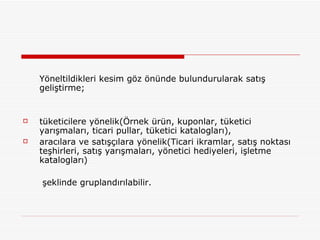 Yöneltildikleri kesim göz önünde bulundurularak satış geliştirme;  tüketicilere yönelik(Örnek ürün, kuponlar, tüketici yarışmaları, ticari pullar, tüketici katalogları),  aracılara ve satışçılara yönelik(Ticari ikramlar, satış noktası teşhirleri, satış yarışmaları, yönetici hediyeleri, işletme katalogları)   şeklinde gruplandırılabilir.  