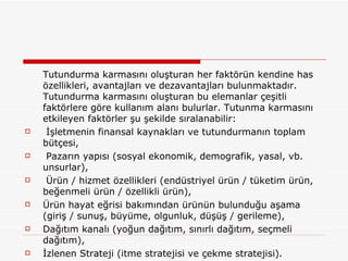 Tutundurma karmasını oluşturan her faktörün kendine has özellikleri, avantajları ve dezavantajları bulunmaktadır. Tutundurma karmasını oluşturan bu elemanlar çeşitli faktörlere göre kullanım alanı bulurlar. Tutunma karmasını etkileyen faktörler şu şekilde sıralanabilir:  İşletmenin finansal kaynakları ve tutundurmanın toplam bütçesi,  Pazarın yapısı (sosyal ekonomik, demografik, yasal, vb. unsurlar),   Ürün / hizmet özellikleri (endüstriyel ürün / tüketim ürün, beğenmeli ürün / özellikli ürün),  Ürün hayat eğrisi bakımından ürünün bulunduğu aşama (giriş / sunuş, büyüme, olgunluk, düşüş / gerileme),  Dağıtım kanalı (yoğun dağıtım, sınırlı dağıtım, seçmeli dağıtım),  İzlenen Strateji (itme stratejisi ve çekme stratejisi).  
