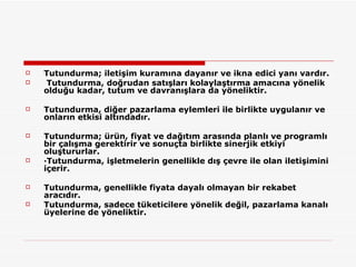 Tutundurma; iletişim kuramına dayanır ve ikna edici yanı vardır. Tutundurma, doğrudan satışları kolaylaştırma amacına yönelik olduğu kadar, tutum ve davranışlara da yöneliktir.  Tutundurma, diğer pazarlama eylemleri ile birlikte uygulanır ve onların etkisi altındadır.  Tutundurma; ürün, fiyat ve dağıtım arasında planlı ve programlı bir çalışma gerektirir ve sonuçta birlikte sinerjik etkiyi oluştururlar.  ·Tutundurma, işletmelerin genellikle dış çevre ile olan iletişimini içerir.  Tutundurma, genellikle fiyata dayalı olmayan bir rekabet aracıdır.  Tutundurma, sadece tüketicilere yönelik değil, pazarlama kanalı üyelerine de yöneliktir.  