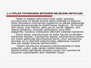 1.4 TOPLAM TUTUNDURMA BÜTÇESİNİ BELİRLEME METOTLARI Talebi ve satışları arttırmanın türlü yolları arasında tutundurmaya ne ölçüde kaynak tahsis edileceği ve belirli bir bütçe tahsisatının tutundurma çeşitlerine ne şekilde dağıtılacağı tutundurma konusunda iki önemli kararı oluşturur.  İlk sorunla ilgili olarak, fiyat indirimi, daha çok ek hizmet sağlama, yeni mamul geliştirme, mamulün görünüşünü veya stilini değiştirme; tüketiciyi etkileyecek alternatif yollardan bazılarıdır. Teorik olarak, tutundurmaya ne kadar kaynak ayrılacağını belirlemek kolaydır. Tutundurma bütçesi, tutundurmaya ayrılan son liranın getireceği karın(marjinal karın), onun tutundurma dışındaki en iyi alternatif kullanımından sağlanacak marjinal kara eşit olduğu düzeyde belirlenmelidir.   Toplam tutundurma bütçesinin belirlenmesinde en fazla kullanılan usuller, çoğu zaman reklâm bütçesinin belirlenmesiyle ilgili olarak tartışılan ancak, tüm tutundurma bütçesine uygulanabilen dört metoddan oluşur. 