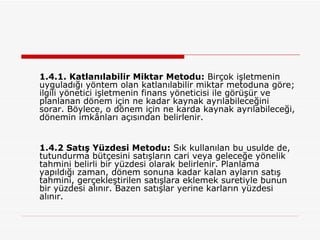 1.4.1. Katlanılabilir Miktar Metodu:  Birçok işletmenin uyguladığı yöntem olan katlanılabilir miktar metoduna göre; ilgili yönetici işletmenin finans yöneticisi ile görüşür ve planlanan dönem için ne kadar kaynak ayrılabileceğini sorar. Böylece, o dönem için ne karda kaynak ayrılabileceği, dönemin imkânları açısından belirlenir. 1.4.2 Satış Yüzdesi Metodu:  Sık kullanılan bu usulde de, tutundurma bütçesini satışların cari veya geleceğe yönelik tahmini belirli bir yüzdesi olarak belirlenir. Planlama yapıldığı zaman, dönem sonuna kadar kalan ayların satış tahmini, gerçekleştirilen satışlara eklemek suretiyle bunun bir yüzdesi alınır. Bazen satışlar yerine karların yüzdesi alınır. 
