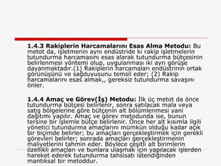 1.4.3 Rakiplerin Harcamalarını Esas Alma Metodu:  Bu metot da, işletmenin aynı endüstride ki rakip işletmelerin tutundurma harcamasını esas alarak tutundurma bütçesinin belirlenmesi yöntemi olup, uygulanması iki ayrı görüşe dayanmaktadır.(1) Rakiplerin harcamaları endüstrinin ortak görünüşünü ve sağduyusunu temsil eder; (2) Rakip harcamalarını esas almak,, gereksiz tutundurma savaşını önler. 1.4.4 Amaç ve Görev(İş) Metodu:  İlk üç metot da önce tutundurma bütçesi belirlenir, sonra satılacak mala veya satış bölgelerine göre bütçenin alt bölümlenmesi yani dağıtımı yapılır. Amaç ve görev metodunda ise, bunun tersine bir işlemle bütçe belirlenir. Önce her alt kısımla ilgili yönetici tutundurma amaçlarını mümkün olduğu kadar açık bir biçimde belirler; bu amaçları gerçekleştirmek için gerekli görevleri belirler; sonrada amaçları gerçekleştirmenin maliyetlerini tahmin eder. Böylece çeşitli alt birimlerin özellikli amaçları ve bunlara ulaşmak için yapılacak işlerden hareket ederek tutundurma tahsisatı istendiğinden mantıksal bir metoddur.  
