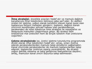 İtme stratejisi ; öncelikle aracıları hedef alır ve mamulü dağıtım kanallarıyla nihai tüketicilere iletmeye çaba sarf eder. Ev aletleri üreten bir işletme, yoğun olarak kendisini izleyen kanal üyesi olan toptancıya iletişim mesajları gönderir; toptancı, dağıtım kanalı zincirinin kendisinden sonraki halkası olan perakendeciye, perakendeci de nihai tüketiciye itme stratejisi ile mesajlarını ve dolayısıyla mamulleri ulaştırmaya çalışır. Bu strateji hem endüstriyel mal üreticileri hem de birçok tüketim malı üreticisine uygundur. Çekme stratejisinde  ise, üretici işletme tutundurma programında direkt olarak nihai tüketicileri hedef alır; amaç, onları motive ederek perakendecilerden mamulü talep etmelerini sağlamaktır. Kanal zincirinde perakendeciler de mamulü toptancılardan talep edecek; toptancılar üreticiye sipariş vereceklerdir. Bu strateji yoğun şekilde reklama ve satış geliştirme faaliyetlerine dayanır; amaç, mamulün kanal zinciri boyunca talep edilmesidir. 