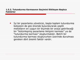 1.5.2. Tutundurma Karmasının Seçimini Etkileyen Başlıca Faktörler İyi bir pazarlama yöneticisi, başta toplam tutundurma bütçesini de göz önünde bulundurarak çeşitli metotların en uygun bir biçimde bir araya getirileceği bir “bütünleşmiş pazarlama iletişimi karması” ya da “tutundurma karması” oluşturmalıdır. Belirli bir tutundurma karması oluştururken üzerinde durulması gereken dört önemli faktör vardır. 