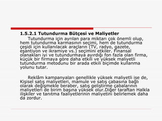 1.5.2.1 Tutundurma Bütçesi ve Maliyetler Tutundurma için ayrılan para miktarı çok önemli olup, hem tutundurma karmasının seçimi, hem de tutundurma çeşidi için kullanılacak araçların (TV, radyo, gazete, eşantiyon ve ikramiye vs.) seçimini etkiler. Finansal olanakları iyi ve tutundurmaya ayırdığı fon fazla olan firma, küçük bir firmaya göre daha etkili ve yüksek maliyetli tutundurma metodunu bir arada etkili biçimde kullanma yolunu tutar. Reklâm kampanyaları genellikle yüksek maliyetli ise de, Kişisel satış maliyetleri, mamule ve satış çabasına bağlı olarak değişmekle beraber, satış geliştirme çabalarının maliyetleri de birim başına yüksek olur.Diğer taraftan Halkla ilişkiler ve tanıtma faaliyetlerinin maliyetini belirlemek daha da zordur.  