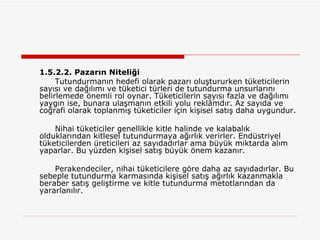 1.5.2.2. Pazarın Niteliği Tutundurmanın hedefi olarak pazarı oluştururken tüketicilerin sayısı ve dağılımı ve tüketici türleri de tutundurma unsurlarını belirlemede önemli rol oynar. Tüketicilerin sayısı fazla ve dağılımı yaygın ise, bunara ulaşmanın etkili yolu reklâmdır. Az sayıda ve coğrafi olarak toplanmış tüketiciler için kişisel satış daha uygundur. Nihai tüketiciler genellikle kitle halinde ve kalabalık olduklarından kitlesel tutundurmaya ağırlık verirler. Endüstriyel tüketicilerden üreticileri az sayıdadırlar ama büyük miktarda alım yaparlar. Bu yüzden kişisel satış büyük önem kazanır. Perakendeciler, nihai tüketicilere göre daha az sayıdadırlar. Bu sebeple tutundurma karmasında kişisel satış ağırlık kazanmakla beraber satış geliştirme ve kitle tutundurma metotlarından da yararlanılır. 