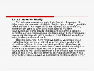 1.5.2.3. Mamulün Niteliği Tutundurma karmasının seçiminde önemli rol oynayan bir diğer unsur da mamulün niteliğidir. Endüstriyel malların, genellikle teknik yönlerinin karmaşık olmasına rağmen; tüketim malları, minimum bir çaba ile satın alınabilen kolayda malların tutundurulması, geniş ölçüde imalatçıların reklâmıyla sağlanır. Genellikle alırken, karşılaştırma yapılarak alınan beğenmeli mallar; hem reklâmla, hem de belirli markanın üstünlüklerini vurgulayan satışçılardan yaralanarak satılır. Özellikli mallar ise, hem markaya bağlılık yaratacak yoğun reklamları, hem de kişisel dikkat ve özeni, servis ve diğer ek hizmetleri sağlayan özel satış gücünü gerektirir. Genel olarak, tüketim mallarında fazlaca anlatılacak teknik özellik olmadığından kişisel satış çabalarına göre reklâm ön plana çıkar. Ayrıca, tutundurma ile mal teknik bakımdan diğerlerinden ayrı niteliklere sahipse bilgi verici, öğretici olmaya; eğer mal diğerlerinden pek farklı değilse fiziki olmayan ve psikolojik farklılıklara ağırlık verilir.  