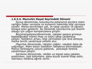 1.5.2.4. Mamulün Hayat Seyrindeki Dönemi Sunuş döneminde ,  tutundurma potansiyel alıcılara malın varlığını haber vermeye ve kullanımı hakkında bilgi vermeye yönelir. Marka tercihinden çok, ilk talep yaratılır ve öğretici olmaya özen gösterilir. Bu dönemde tutundurma çok önemli olduğu için yoğun kampanyalara girişilir. Büyüme(gelişme)döneminde, rakipler pazara girmeye başladığından marka imajı ve seçici talep yaratmaya çalışılır. Reklâmın amacı, bilgi vermekten çok ikna etmeye, marka tercihi yaratmaya yönelik olur. Olgunluk döneminde, rakipler çoğalır, rekabet daha da yoğunlaşır. Malın bütün özellikleri rakiplerce bilinmektedir. Mamul farklılaşma yoluna gidilerek,  psikolojik farklılık yaratılmaya çalışılır. Gerileme döneminde, reklâm ve kişisel satış çabaları azaltılırken, özel bölümlere, daha büyük özenle hitap edilir, hatırlatıcı reklâma ağırlık verilir. 