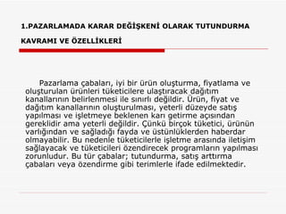1.PAZARLAMADA KARAR DEĞİŞKENİ OLARAK TUTUNDURMA KAVRAMI VE ÖZELLİKLERİ    Pazarlama çabaları, iyi bir ürün oluşturma, fiyatlama ve oluşturulan ürünleri tüketicilere ulaştıracak dağıtım kanallarının belirlenmesi ile sınırlı değildir. Ürün, fiyat ve dağıtım kanallarının oluşturulması, yeterli düzeyde satış yapılması ve işletmeye beklenen karı getirme açısından gereklidir ama yeterli değildir. Çünkü birçok tüketici, ürünün varlığından ve sağladığı fayda ve üstünlüklerden haberdar olmayabilir. Bu nedenle tüketicilerle işletme arasında iletişim sağlayacak ve tüketicileri özendirecek programların yapılması zorunludur. Bu tür çabalar; tutundurma, satış arttırma çabaları veya özendirme gibi terimlerle ifade edilmektedir. 