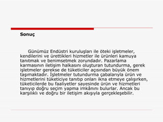 Sonuç  Günümüz Endüstri kuruluşları ile öteki işletmeler, kendilerini ve ürettikleri hizmetler ile ürünleri kamuya tanıtmak ve benimsetmek zorundadır. Pazarlama karmasının iletişim halkasını oluşturan tutundurma, gerek işletmeler gerekse de tüketiciler açısından büyük önem taşımaktadır. İşletmeler tutundurma çabalarıyla ürün ve hizmetlerini tüketiciye tanıtıp onları ikna etmeye çalışırken, tüketicilerde bu faaliyetler sayesinde ürün ve hizmetleri tanıyıp doğru seçim yapma imkânını bulurlar. Ancak bu karşılıklı ve doğru bir iletişim akışıyla gerçekleşebilir.   
