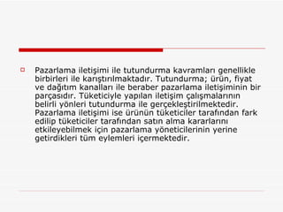 Pazarlama iletişimi ile tutundurma kavramları genellikle birbirleri ile karıştırılmaktadır. Tutundurma; ürün, fiyat ve dağıtım kanalları ile beraber pazarlama iletişiminin bir parçasıdır. Tüketiciyle yapılan iletişim çalışmalarının belirli yönleri tutundurma ile gerçekleştirilmektedir. Pazarlama iletişimi ise ürünün tüketiciler tarafından fark edilip tüketiciler tarafından satın alma kararlarını etkileyebilmek için pazarlama yöneticilerinin yerine getirdikleri tüm eylemleri içermektedir. 