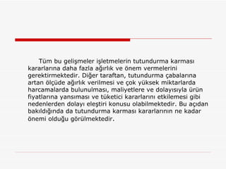 Tüm bu gelişmeler işletmelerin tutundurma karması kararlarına daha fazla ağırlık ve önem vermelerini gerektirmektedir. Diğer taraftan, tutundurma çabalarına artan ölçüde ağırlık verilmesi ve çok yüksek miktarlarda harcamalarda bulunulması, maliyetlere ve dolayısıyla ürün fiyatlarına yansıması ve tüketici kararlarını etkilemesi gibi nedenlerden dolayı eleştiri konusu olabilmektedir. Bu açıdan bakıldığında da tutundurma karması kararlarının ne kadar önemi olduğu görülmektedir . 