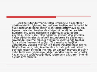 Şekil’de tutundurmanın talep üzerindeki olası etkileri görülmektedir. İşletme, tutundurma faaliyetleri ile belirli bir fiyat düzeyinde kendi malın olan talebi arttırmaya çalışır. Ayrıca mala olan talebin elastikiyetini de etkilemek ister. Bunların ilki, talep eğrilerinin bütünüyle sağa doğru kayması; ikincisi ise talep eğrisinin şeklinin değişmesidir. Talep eğrisinin elastikiyetinin tutundurma ile azaltılması sayesinde, işletme malının fiyatını yükselttiğinde talebin fazla etkilenmemesini sağlar. Zira markaya bağlılık yaratılması, yüksek fiyatlar için talebi inelastik hale getirir. Düşük fiyatlar içinde, talebin elastik hale gelmesi istenir; böylece küçük bir fiyat indirim, bir yandan mevcut alıcıların daha fazla alım yapmasını, diğer yandan dayeni müşteriler kazanmasını sağlayacağından, işletmenin satışlarını önemli ölçüde arttıracaktır. 