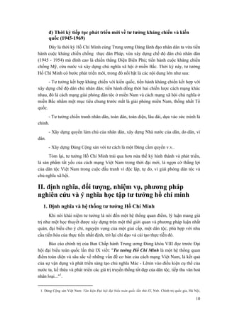 đ) Thời kỳ tiếp tục phát triển mới về tư tưởng kháng chiến và kiến
quốc (1945-1969)
Đây là thời kỳ Hồ Chí Minh cùng Trung ương Đảng lãnh đạo nhân dân ta vừa tiến
hành cuộc kháng chiến chống thực dân Pháp, vừa xây dựng chế độ dân chủ nhân dân
(1945 - 1954) mà đỉnh cao là chiến thắng Điện Biên Phủ; tiến hành cuộc kháng chiến
chống Mỹ, cứu nước và xây dựng chủ nghĩa xã hội ở miền Bắc. Thời kỳ này, tư tưởng
Hồ Chí Minh có bước phát triển mới, trong đó nổi bật là các nội dung lớn như sau:
- Tư tưởng kết hợp kháng chiến với kiến quốc, tiến hành kháng chiến kết hợp với
xây dựng chế độ dân chủ nhân dân; tiến hành đồng thời hai chiến lược cách mạng khác
nhau, đó là cách mạng giải phóng dân tộc ở miền Nam và cách mạng xã hội chủ nghĩa ở
miền Bắc nhằm một mục tiêu chung trước mắt là giải phóng miền Nam, thống nhất Tổ
quốc.
- Tư tưởng chiến tranh nhân dân, toàn dân, toàn diện, lâu dài, dựa vào sức mình là
chính.
- Xây dựng quyền làm chủ của nhân dân, xây dựng Nhà nước của dân, do dân, vì
dân.
- Xây dựng Đảng Cộng sản với tư cách là một Đảng cầm quyền v.v..
Tóm lại, tư tưởng Hồ Chí Minh trải qua hơn nửa thế kỷ hình thành và phát triển,
là sản phẩm tất yếu của cách mạng Việt Nam trong thời đại mới, là ngọn cờ thắng lợi
của dân tộc Việt Nam trong cuộc đấu tranh vì độc lập, tự do, vì giải phóng dân tộc và
chủ nghĩa xã hội.
II. định nghĩa, đối tượng, nhiệm vụ, phương pháp
nghiên cứu và ý nghĩa học tập tư tưởng hồ chí minh
1. Định nghĩa và hệ thống tư tưởng Hồ Chí Minh
Khi nói khái niệm tư tưởng là nói đến một hệ thống quan điểm, lý luận mang giá
trị như một học thuyết được xây dựng trên một thế giới quan và phương pháp luận nhất
quán, đại biểu cho ý chí, nguyện vọng của một giai cấp, một dân tộc, phù hợp với nhu
cầu tiến hóa của thực tiễn nhất định, trở lại chỉ đạo và cải tạo thực tiễn đó.
Báo cáo chính trị của Ban Chấp hành Trung ương Đảng khóa VIII đọc trước Đại
hội đại biểu toàn quốc lần thứ IX viết: "Tư tưởng Hồ Chí Minh là một hệ thống quan
điểm toàn diện và sâu sắc về những vấn đề cơ bản của cách mạng Việt Nam, là kết quả
của sự vận dụng và phát triển sáng tạo chủ nghĩa Mác - Lênin vào điều kiện cụ thể của
nước ta, kế thừa và phát triển các giá trị truyền thống tốt đẹp của dân tộc, tiếp thu văn hoá
nhân loại..."1
.
1. Đảng Cộng sản Việt Nam: Văn kiện Đại hội đại biểu toàn quốc lần thứ IX, Nxb. Chính trị quốc gia, Hà Nội,
10
 