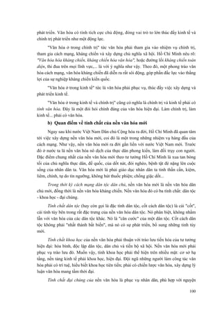 phát triển. Văn hóa có tính tích cực chủ động, đóng vai trò to lớn thúc đẩy kinh tế và
chính trị phát triển như một động lực.
"Văn hóa ở trong chính trị" tức văn hóa phải tham gia vào nhiệm vụ chính trị,
tham gia cách mạng, kháng chiến và xây dựng chủ nghĩa xã hội. Hồ Chí Minh nêu rõ:
"Văn hóa hóa kháng chiến, kháng chiến hóa văn hóa", hoặc đường lối kháng chiến toàn
diện, thi đua trên mọi lĩnh vực,... là với ý nghĩa như vậy. Theo đó, một phong trào văn
hóa cách mạng, văn hóa kháng chiến đã diễn ra rất sôi động, góp phần đắc lực vào thắng
lợi của sự nghiệp kháng chiến kiến quốc.
"Văn hóa ở trong kinh tế" tức là văn hóa phải phục vụ, thúc đẩy việc xây dựng và
phát triển kinh tế.
"Văn hóa ở trong kinh tế và chính trị" cũng có nghĩa là chính trị và kinh tế phải có
tính văn hóa. Đây là một đòi hỏi chính đáng của văn hóa hiện đại. Làm chính trị, làm
kinh tế... phải có văn hóa.
b) Quan điểm về tính chất của nền văn hóa mới
Ngay sau khi nước Việt Nam Dân chủ Cộng hòa ra đời, Hồ Chí Minh đã quan tâm
tới việc xây dựng nền văn hóa mới, coi đó là một trong những nhiệm vụ hàng đầu của
cách mạng. Như vậy, nền văn hóa mới ra đời gắn liền với nước Việt Nam mới. Trước
đó ở nước ta là nền văn hóa nô dịch của thực dân phong kiến, làm đồi trụy con người.
Đặc điểm chung nhất của nền văn hóa mới theo tư tưởng Hồ Chí Minh là xua tan bóng
tối của chủ nghĩa thực dân, đế quốc, của dốt nát, đói nghèo, bệnh tật đè nặng lên cuộc
sống của nhân dân ta. Văn hóa mới là phải giáo dục nhân dân ta tinh thần cần, kiệm,
liêm, chính, tự do tín ngưỡng, không hút thuốc phiện; chống giặc dốt...
Trong thời kỳ cách mạng dân tộc dân chủ, nền văn hóa mới là nền văn hóa dân
chủ mới, đồng thời là nền văn hóa kháng chiến. Nền văn hóa đó có ba tính chất: dân tộc
- khoa học - đại chúng.
Tính chất dân tộc (hay còn gọi là đặc tính dân tộc, cốt cách dân tộc) là cái "cốt",
cái tinh túy bên trong rất đặc trưng của nền văn hóa dân tộc. Nó phân biệt, không nhầm
lẫn với văn hóa của các dân tộc khác. Nó là "căn cước" của một dân tộc. Cốt cách dân
tộc không phải "nhất thành bất biến", mà nó có sự phát triển, bổ sung những tinh túy
mới.
Tính chất khoa học của nền văn hóa phải thuận với trào lưu tiến hóa của tư tưởng
hiện đại: hòa bình, độc lập dân tộc, dân chủ và tiến bộ xã hội. Nền văn hóa mới phải
phục vụ trào lưu đó. Muốn vậy, tính khoa học phải thể hiện trên nhiều mặt: cơ sở hạ
tầng, nền tảng kinh tế phải khoa học, hiện đại. Đội ngũ những người làm công tác văn
hóa phải có trí tuệ, hiểu biết khoa học tiên tiến; phải có chiến lược văn hóa, xây dựng lý
luận văn hóa mang tầm thời đại.
Tính chất đại chúng của nền văn hóa là phục vụ nhân dân, phù hợp với nguyện
100
 