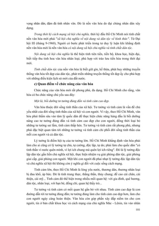 vọng nhân dân, đậm đà tính nhân văn. Đó là nền văn hóa do đại chúng nhân dân xây
dựng.
Trong thời kỳ cách mạng xã hội chủ nghĩa, thời kỳ đầu Hồ Chí Minh nói tính chất
nền văn hóa mới phải "xã hội chủ nghĩa về nội dung và dân tộc về hình thức". Từ Đại
hội III (tháng 9-1960), Người có bước phát triển trong tư duy lý luận khi khẳng định
nền văn hóa mới là nền văn hóa có nội dung xã hội chủ nghĩa và tính chất dân tộc.
Nội dung xã hội chủ nghĩa là thể hiện tính tiên tiến, tiến bộ, khoa học, hiện đại,
biết tiếp thu tinh hoa văn hóa nhân loại; phù hợp với trào lưu tiến hóa trong thời đại
mới.
Tính chất dân tộc của nền văn hóa là biết giữ gìn, kế thừa, phát huy những truyền
thống văn hóa tốt đẹp của dân tộc, phát triển những truyền thống tốt đẹp ấy cho phù hợp
với những điều kiện lịch sử mới của đất nước.
c) Quan điểm về chức năng của văn hóa
Chức năng của văn hóa mới rất phong phú, đa dạng. Hồ Chí Minh cho rằng, văn
hóa có ba chức năng chủ yếu sau đây:
Một là, bồi dưỡng tư tưởng đúng đắn và tình cảm cao đẹp.
Văn hóa thuộc đời sống tinh thần của xã hội. Tư tưởng và tình cảm là vấn đề chủ
yếu nhất của đời sống tinh thần của xã hội và con người. Vì vậy, theo Hồ Chí Minh, văn
hóa phải thấm sâu vào tâm lý quốc dân để thực hiện chức năng hàng đầu là bồi dưỡng
nâng cao tư tưởng đúng đắn và tình cảm cao đẹp cho con người, đồng thời loại bỏ
những tư tưởng sai lầm, tình cảm thấp hèn. Tư tưởng và tình cảm rất phong phú, nhưng
phải đặc biệt quan tâm tới những tư tưởng và tình cảm chi phối đời sống tinh thần của
mỗi con người và cả dân tộc.
Lý tưởng là điểm hội tụ của tư tưởng lớn. Hồ Chí Minh khẳng định văn hóa phải
làm cho ai cũng có lý tưởng tự chủ, tự cường, độc lập, tự do; phải làm cho quốc dân "có
tinh thần vì nước quên mình, vì lợi ích chung mà quên lợi ích riêng". Đó là lý tưởng độc
lập dân tộc gắn liền chủ nghĩa xã hội, thực hiện nhiệm vụ giải phóng dân tộc, giải phóng
giai cấp, giải phóng con người. Một khi con người đã phai nhạt lý tưởng độc lập dân tộc
và chủ nghĩa xã hội thì không còn ý nghĩa gì đối với cuộc sống cách mạng.
Tình cảm lớn, theo Hồ Chí Minh là lòng yêu nước, thương dân, thương nhân loại
bị đau khổ, áp bức. Đó là tính trung thực, thẳng thắn, thủy chung; đề cao cái chân, cái
thiện, cái mỹ... Tình cảm đó thể hiện trong nhiều mối quan hệ: với gia đình, quê hương,
dân tộc, nhân loại, với bạn bè, đồng chí, quan hệ thầy trò...
Tư tưởng và tình cảm có mối quan hệ gắn bó với nhau. Tình cảm cao đẹp là con
đường dẫn tới tư tưởng đúng đắn; tư tưởng đúng làm cho tình cảm cao đẹp hơn, làm cho
con người ngày càng hoàn thiện. Văn hóa còn góp phần xây đắp niềm tin cho con
người, tin ở bản chất khoa học và cách mạng của chủ nghĩa Mác - Lênin, tin vào nhân
101
 