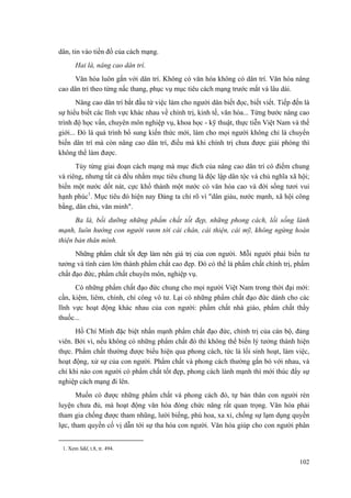 dân, tin vào tiền đồ của cách mạng.
Hai là, nâng cao dân trí.
Văn hóa luôn gắn với dân trí. Không có văn hóa không có dân trí. Văn hóa nâng
cao dân trí theo từng nấc thang, phục vụ mục tiêu cách mạng trước mắt và lâu dài.
Nâng cao dân trí bắt đầu từ việc làm cho người dân biết đọc, biết viết. Tiếp đến là
sự hiểu biết các lĩnh vực khác nhau về chính trị, kinh tế, văn hóa... Từng bước nâng cao
trình độ học vấn, chuyên môn nghiệp vụ, khoa học - kỹ thuật, thực tiễn Việt Nam và thế
giới... Đó là quá trình bổ sung kiến thức mới, làm cho mọi người không chỉ là chuyển
biến dân trí mà còn nâng cao dân trí, điều mà khi chính trị chưa được giải phóng thì
không thể làm được.
Tùy từng giai đoạn cách mạng mà mục đích của nâng cao dân trí có điểm chung
và riêng, nhưng tất cả đều nhằm mục tiêu chung là độc lập dân tộc và chủ nghĩa xã hội;
biến một nước dốt nát, cực khổ thành một nước có văn hóa cao và đời sống tươi vui
hạnh phúc1
. Mục tiêu đó hiện nay Đảng ta chỉ rõ vì "dân giàu, nước mạnh, xã hội công
bằng, dân chủ, văn minh".
Ba là, bồi dưỡng những phẩm chất tốt đẹp, những phong cách, lối sống lành
mạnh, luôn hướng con người vươn tới cái chân, cái thiện, cái mỹ, không ngừng hoàn
thiện bản thân mình.
Những phẩm chất tốt đẹp làm nên giá trị của con người. Mỗi người phải biến tư
tưởng và tình cảm lớn thành phẩm chất cao đẹp. Đó có thể là phẩm chất chính trị, phẩm
chất đạo đức, phẩm chất chuyên môn, nghiệp vụ.
Có những phẩm chất đạo đức chung cho mọi người Việt Nam trong thời đại mới:
cần, kiệm, liêm, chính, chí công vô tư. Lại có những phẩm chất đạo đức dành cho các
lĩnh vực hoạt động khác nhau của con người: phẩm chất nhà giáo, phẩm chất thầy
thuốc...
Hồ Chí Minh đặc biệt nhấn mạnh phẩm chất đạo đức, chính trị của cán bộ, đảng
viên. Bởi vì, nếu không có những phẩm chất đó thì không thể biến lý tưởng thành hiện
thực. Phẩm chất thường được biểu hiện qua phong cách, tức là lối sinh hoạt, làm việc,
hoạt động, xử sự của con người. Phẩm chất và phong cách thường gắn bó với nhau, và
chỉ khi nào con người có phẩm chất tốt đẹp, phong cách lành mạnh thì mới thúc đẩy sự
nghiệp cách mạng đi lên.
Muốn có được những phẩm chất và phong cách đó, tự bản thân con người rèn
luyện chưa đủ, mà hoạt động văn hóa đóng chức năng rất quan trọng. Văn hóa phải
tham gia chống được tham nhũng, lười biếng, phù hoa, xa xỉ, chống sự lạm dụng quyền
lực, tham quyền cố vị dẫn tới sự tha hóa con người. Văn hóa giúp cho con người phân
1. Xem Sđd, t.8, tr. 494.
102
 