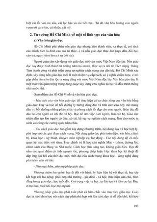 biệt cái tốt với cái xấu, cái lạc hậu và cái tiến bộ... Từ đó văn hóa hướng con người
vươn tới cái chân, cái thiện, cái mỹ.
2. Tư tưởng Hồ Chí Minh về một số lĩnh vực của văn hóa
a) Văn hóa giáo dục
Hồ Chí Minh phê phán nền giáo dục phong kiến (kinh viện, xa thực tế, coi sách
của thánh hiền là đỉnh cao của tri thức...) và nền giáo dục thực dân (ngu dân, đồi bại,
xảo trá, nguy hiểm hơn cả sự dốt nát).
Người quan tâm xây dựng nền giáo dục mới của nước Việt Nam độc lập. Nền giáo
dục này được hình thành từ những năm hai mươi, thực sự ra đời từ Cách mạng Tháng
Tám thành công và phát triển cùng sự nghiệp cách mạng của dân tộc. Hồ Chí Minh xác
định, xây dựng nền giáo dục mới là một nhiệm vụ cấp bách, có ý nghĩa chiến lược, vì nó
góp phần làm cho dân tộc ta xứng đáng với nước Việt Nam độc lập. Văn hóa giáo dục là
một mặt trận quan trọng trong công cuộc xây dựng chủ nghĩa xã hội và đấu tranh thống
nhất nước nhà.
Quan điểm của Hồ Chí Minh về văn hóa giáo dục:
- Mục tiêu của văn hóa giáo dục để thực hiện cả ba chức năng của văn hóa bằng
giáo dục: Dạy và học để bồi dưỡng lý tưởng đúng đắn và tình cảm cao đẹp; mở mang
dân trí; bồi dưỡng những phẩm chất và phong cách tốt đẹp cho con người. Giáo dục để
đào tạo con người có ích cho xã hội. Học để làm việc, làm người, làm cán bộ. Giáo dục
nhằm đào tạo lớp người có đức, có tài, kế tục sự nghiệp cách mạng, làm cho nước ta
sánh vai cùng các cường quốc năm châu.
- Cải cách giáo dục bao gồm xây dựng chương trình, nội dung dạy và học hợp lý,
phù hợp với các giai đoạn cách mạng. Nội dung giáo dục phải toàn diện: văn hóa, chính
trị, khoa học - kỹ thuật, chuyên môn nghiệp vụ, lao động... Các nội dung đó có mối
quan hệ mật thiết với nhau. Học chính trị là học chủ nghĩa Mác - Lênin, đường lối,
chính sách của Đảng và Nhà nước. Cách học phải sáng tạo, không giáo điều. Học để
nắm các quan điểm có tính nguyên tắc, phương pháp luận. Học khoa học kỹ thuật để
đáp ứng đòi hỏi của thời đại mới, thời đại của cách mạng khoa học - công nghệ đang
phát triển như vũ bão.
- Phương châm, phương pháp giáo dục:
Phương châm bao gồm: học đi đôi với hành, lý luận liên hệ với thực tế; học tập
kết hợp với lao động; phối hợp nhà trường - gia đình - xã hội; thực hiện dân chủ, bình
đẳng trong giáo dục; học suốt đời. Coi trọng việc tự học, tự đào tạo và đào tạo lại. Học
ở mọi lúc, mọi nơi, học mọi người.
Phương pháp giáo dục phải xuất phát và bám chắc vào mục tiêu giáo dục. Giáo
dục là một khoa học nên cách dạy phải phù hợp với lứa tuổi; dạy từ dễ đến khó; kết hợp
103
 