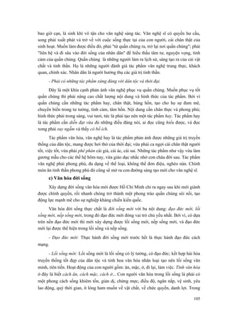 bao giờ cạn, là sinh khí vô tận cho văn nghệ sáng tác. Văn nghệ sĩ có quyền hư cấu,
song phải xuất phát và trở về với cuộc sống thực tại của con người, cái chân thật của
sinh hoạt. Muốn làm được điều đó, phải "từ quần chúng ra, trở lại nơi quần chúng"; phải
"liên hệ và đi sâu vào đời sống của nhân dân" để hiểu thấu tâm tư, nguyện vọng, tình
cảm của quần chúng. Quần chúng là những người làm ra lịch sử, sáng tạo ra của cải vật
chất và tinh thần. Họ là những người đánh giá tác phẩm văn nghệ trung thực, khách
quan, chính xác. Nhân dân là người hưởng thụ các giá trị tinh thần.
- Phải có những tác phẩm xứng đáng với dân tộc và thời đại.
Đây là một khía cạnh phản ánh văn nghệ phục vụ quần chúng. Muốn phục vụ tốt
quần chúng thì phải nâng cao chất lượng nội dung và hình thức của tác phẩm. Bởi vì
quần chúng cần những tác phẩm hay, chân thật, hùng hồn, tạo cho họ sự đam mê,
chuyển biến trong tư tưởng, tình cảm, tâm hồn. Nội dung cần chân thực và phong phú;
hình thức phải trong sáng, vui tươi, tức là phải tạo nên một tác phẩm hay. Tác phẩm hay
là tác phẩm cần diễn đạt vừa đủ những điều đáng nói, ai đọc cũng hiểu được, và đọc
xong phải suy ngẫm và thấy có bổ ích.
Tác phẩm văn hóa, văn nghệ hay là tác phẩm phản ánh được những giá trị truyền
thống của dân tộc, mang được hơi thở của thời đại; vừa phải ca ngợi cái chân thật người
tốt, việc tốt, vừa phải phê phán cái giả, cái ác, cái sai. Những tác phẩm như vậy vừa làm
gương mẫu cho các thế hệ hôm nay, vừa giáo dục nhắc nhở con cháu đời sau. Tác phẩm
văn nghệ phải phong phú, đa dạng về thể loại, không thể đơn điệu, nghèo nàn. Chính
món ăn tinh thần phong phú đó cũng sẽ mở ra con đường sáng tạo mới cho văn nghệ sĩ.
c) Văn hóa đời sống
Xây dựng đời sống văn hóa mới được Hồ Chí Minh chỉ ra ngay sau khi mới giành
được chính quyền, rồi nhanh chóng trở thành một phong trào quần chúng sôi nổi, tạo
động lực mạnh mẽ cho sự nghiệp kháng chiến kiến quốc.
Văn hóa đời sống thực chất là đời sống mới với ba nội dung: đạo đức mới, lối
sống mới, nếp sống mới, trong đó đạo đức mới đóng vai trò chủ yếu nhất. Bởi vì, có dựa
trên nền đạo đức mới thì mới xây dựng được lối sống mới, nếp sống mới, và đạo đức
mới lại được thể hiện trong lối sống và nếp sống.
- Đạo đức mới: Thực hành đời sống mới trước hết là thực hành đạo đức cách
mạng.
- Lối sống mới: Lối sống mới là lối sống có lý tưởng, có đạo đức; kết hợp hài hòa
truyền thống tốt đẹp của dân tộc và tinh hoa văn hóa nhân loại tạo nên lối sống văn
minh, tiên tiến. Hoạt động của con người gồm: ăn, mặc, ở, đi lại, làm việc. Tính văn hóa
ở đây là biết cách ăn, cách mặc, cách ở... Con người văn hóa trong lối sống là phải có
một phong cách sống khiêm tốn, giản dị, chừng mực, điều độ, ngăn nắp, vệ sinh, yêu
lao động, quý thời gian, ít lòng ham muốn về vật chất, về chức quyền, danh lợi. Trong
105
 