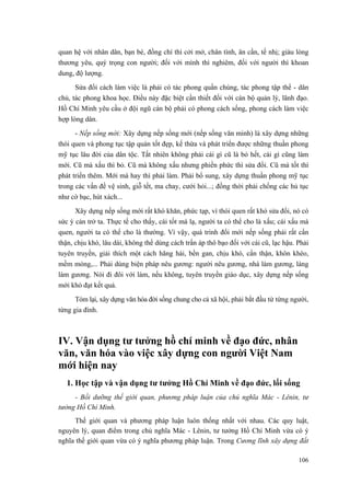quan hệ với nhân dân, bạn bè, đồng chí thì cởi mở, chân tình, ân cần, tế nhị; giàu lòng
thương yêu, quý trọng con người; đối với mình thì nghiêm, đối với người thì khoan
dung, độ lượng.
Sửa đổi cách làm việc là phải có tác phong quần chúng, tác phong tập thể - dân
chủ, tác phong khoa học. Điều này đặc biệt cần thiết đối với cán bộ quản lý, lãnh đạo.
Hồ Chí Minh yêu cầu ở đội ngũ cán bộ phải có phong cách sống, phong cách làm việc
hợp lòng dân.
- Nếp sống mới: Xây dựng nếp sống mới (nếp sống văn minh) là xây dựng những
thói quen và phong tục tập quán tốt đẹp, kế thừa và phát triển được những thuần phong
mỹ tục lâu đời của dân tộc. Tất nhiên không phải cái gì cũ là bỏ hết, cái gì cũng làm
mới. Cũ mà xấu thì bỏ. Cũ mà không xấu nhưng phiền phức thì sửa đổi. Cũ mà tốt thì
phát triển thêm. Mới mà hay thì phải làm. Phải bổ sung, xây dựng thuần phong mỹ tục
trong các vấn đề vệ sinh, giỗ tết, ma chay, cưới hỏi...; đồng thời phải chống các hủ tục
như cờ bạc, hút xách...
Xây dựng nếp sống mới rất khó khăn, phức tạp, vì thói quen rất khó sửa đổi, nó có
sức ỳ cản trở ta. Thực tế cho thấy, cái tốt mà lạ, người ta có thể cho là xấu; cái xấu mà
quen, người ta có thể cho là thường. Vì vậy, quá trình đổi mới nếp sống phải rất cẩn
thận, chịu khó, lâu dài, không thể dùng cách trấn áp thô bạo đối với cái cũ, lạc hậu. Phải
tuyên truyền, giải thích một cách hăng hái, bền gan, chịu khó, cẩn thận, khôn khéo,
mềm mỏng,... Phải dùng biện pháp nêu gương: người nêu gương, nhà làm gương, làng
làm gương. Nói đi đôi với làm, nếu không, tuyên truyền giáo dục, xây dựng nếp sống
mới khó đạt kết quả.
Tóm lại, xây dựng văn hóa đời sống chung cho cả xã hội, phải bắt đầu từ từng người,
từng gia đình.
IV. Vận dụng tư tưởng hồ chí minh về đạo đức, nhân
văn, văn hóa vào việc xây dựng con người Việt Nam
mới hiện nay
1. Học tập và vận dụng tư tưởng Hồ Chí Minh về đạo đức, lối sống
- Bồi dưỡng thế giới quan, phương pháp luận của chủ nghĩa Mác - Lênin, tư
tưởng Hồ Chí Minh.
Thế giới quan và phương pháp luận luôn thống nhất với nhau. Các quy luật,
nguyên lý, quan điểm trong chủ nghĩa Mác - Lênin, tư tưởng Hồ Chí Minh vừa có ý
nghĩa thế giới quan vừa có ý nghĩa phương pháp luận. Trong Cương lĩnh xây dựng đất
106
 