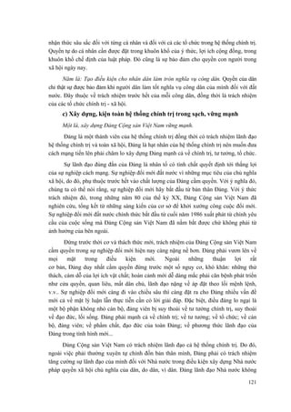 nhận thức sâu sắc đối với từng cá nhân và đối với cả các tổ chức trong hệ thống chính trị.
Quyền tự do cá nhân cần được đặt trong khuôn khổ của ý thức, lợi ích cộng đồng, trong
khuôn khổ chế định của luật pháp. Đó cũng là sự bảo đảm cho quyền con người trong
xã hội ngày nay.
Năm là: Tạo điều kiện cho nhân dân làm tròn nghĩa vụ công dân. Quyền của dân
chỉ thật sự được bảo đảm khi người dân làm tốt nghĩa vụ công dân của mình đối với đất
nước. Đây thuộc về trách nhiệm trước hết của mỗi công dân, đồng thời là trách nhiệm
của các tổ chức chính trị - xã hội.
c) Xây dựng, kiện toàn hệ thống chính trị trong sạch, vững mạnh
Một là, xây dựng Đảng Cộng sản Việt Nam vững mạnh.
Đảng là một thành viên của hệ thống chính trị đồng thời có trách nhiệm lãnh đạo
hệ thống chính trị và toàn xã hội, Đảng là hạt nhân của hệ thống chính trị nên muốn đưa
cách mạng tiến lên phải chăm lo xây dựng Đảng mạnh cả về chính trị, tư tưởng, tổ chức.
Sự lãnh đạo đúng đắn của Đảng là nhân tố có tính chất quyết định tới thắng lợi
của sự nghiệp cách mạng. Sự nghiệp đổi mới đất nước vì những mục tiêu của chủ nghĩa
xã hội, do đó, phụ thuộc trước hết vào chất lượng của Đảng cầm quyền. Với ý nghĩa đó,
chúng ta có thể nói rằng, sự nghiệp đổi mới hãy bắt đầu từ bản thân Đảng. Với ý thức
trách nhiệm đó, trong những năm 80 của thế kỷ XX, Đảng Cộng sản Việt Nam đã
nghiên cứu, tổng kết từ những sáng kiến của cơ sở để khởi xướng công cuộc đổi mới.
Sự nghiệp đổi mới đất nước chính thức bắt đầu từ cuối năm 1986 xuất phát từ chính yêu
cầu của cuộc sống mà Đảng Cộng sản Việt Nam đã nắm bắt được chứ không phải từ
ảnh hưởng của bên ngoài.
Đứng trước thời cơ và thách thức mới, trách nhiệm của Đảng Cộng sản Việt Nam
cầm quyền trong sự nghiệp đổi mới hiện nay càng nặng nề hơn. Đảng phải vươn lên về
mọi mặt trong điều kiện mới. Ngoài những thuận lợi rất
cơ bản, Đảng duy nhất cầm quyền đứng trước một số nguy cơ, khó khăn: những thử
thách, cám dỗ của lợi ích vật chất; hoàn cảnh mới dễ dàng mắc phải căn bệnh phát triển
như cửa quyền, quan liêu, mất dân chủ, lãnh đạo nặng về áp đặt theo lối mệnh lệnh,
v.v.. Sự nghiệp đổi mới càng đi vào chiều sâu thì càng đặt ra cho Đảng nhiều vấn đề
mới cả về mặt lý luận lẫn thực tiễn cần có lời giải đáp. Đặc biệt, điều đáng lo ngại là
một bộ phận không nhỏ cán bộ, đảng viên bị suy thoái về tư tưởng chính trị, suy thoái
về đạo đức, lối sống. Đảng phải mạnh cả về chính trị; về tư tưởng; về tổ chức; về cán
bộ, đảng viên; về phẩm chất, đạo đức của toàn Đảng; về phương thức lãnh đạo của
Đảng trong tình hình mới...
Đảng Cộng sản Việt Nam có trách nhiệm lãnh đạo cả hệ thống chính trị. Do đó,
ngoài việc phải thường xuyên tự chỉnh đốn bản thân mình, Đảng phải có trách nhiệm
tăng cường sự lãnh đạo của mình đối với Nhà nước trong điều kiện xây dựng Nhà nước
pháp quyền xã hội chủ nghĩa của dân, do dân, vì dân. Đảng lãnh đạo Nhà nước không
121
 