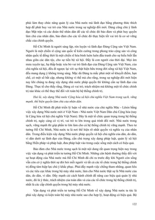 phải làm thay chức năng quản lý của Nhà nước mà lãnh đạo bằng phương thức thích
hợp để phát huy vai trò của Nhà nước trong sự nghiệp đổi mới. Đảng cũng chú ý lãnh
đạo Mặt trận và các đoàn thể nhân dân để các tổ chức đó bảo đảm và phát huy quyền
làm chủ của nhân dân, bảo đảm cho các tổ chức đó thực hiện tốt vai trò là cơ sở vững
chắc của chính quyền.
Hồ Chí Minh là người sáng lập, rèn luyện và lãnh đạo Đảng Cộng sản Việt Nam.
Người là một chiến sĩ cộng sản quốc tế kiên cường trong phong trào cộng sản và công
nhân quốc tế đồng thời là một chiến sĩ hòa bình luôn luôn đấu tranh cho sự hiểu biết lẫn
nhau giữa các dân tộc, cho sự tiến bộ xã hội. Đấy là con người của thời đại. Mọi âm
mưu xuyên tạc, hạ thấp hoặc xóa bỏ vai trò lãnh đạo của Đảng Cộng sản Việt Nam, của
chủ nghĩa xã hội, đều đi ngược lại với sự thật hiện hữu trong đời sống xã hội Việt Nam,
đều mang dụng ý không trong sáng. Mặc dù Đảng ta mắc phải một số khuyết điểm, hạn
chế, có một số bất cập, nhưng không vì thế mà cho rằng, trong sự nghiệp đổi mới hiện
nay khi chúng ta đang xây dựng nhà nước pháp quyền thì không cần sự lãnh đạo của
Đảng. Thực tế cho thấy rằng, Đảng có vai trò, trách nhiệm mà không một tổ chức chính
trị nào khác có thể thay thế đối với toàn bộ hệ thống chính trị.
Hai là, xây dựng Nhà nước Cộng hòa xã hội chủ nghĩa Việt Nam trong sạch, vững
mạnh, thể hiện quyền làm chủ của nhân dân.
Hồ Chí Minh đã phát triển lý luận về nhà nước của chủ nghĩa Mác - Lênin bằng
việc xây dựng Nhà nước mới ở Việt Nam - Nhà nước Việt Nam Dân chủ Cộng hòa (nay
là Cộng hòa xã hội chủ nghĩa Việt Nam). Đây là một tổ chức quan trọng trong hệ thống
chính trị, ngày càng có vị trí, vai trò to lớn trong quá trình đổi mới. Nhà nước trong
sạch, vững mạnh thì góp phần to lớn làm cho cả hệ thống chính trị vững mạnh. Theo tư
tưởng Hồ Chí Minh, Nhà nước ta là nơi thể hiện rõ nhất quyền và nghĩa vụ của nhân
dân. Trong điều kiện xây dựng Nhà nước pháp quyền xã hội chủ nghĩa của dân, do dân,
vì dân dưới sự lãnh đạo của Đảng, cần chú trọng xây dựng pháp luật, quản lý xã hội
bằng Hiến pháp và pháp luật, đưa pháp luật vào trong cuộc sống một cách có hiệu quả.
Bảo đảm cho Nhà nước trong sạch là một nội dung rất quan trọng hiện nay trong
việc vận dụng và phát triển tư tưởng Hồ Chí Minh. Những căn bệnh thường thấy đối với
sự hoạt động của Nhà nước mà Hồ Chí Minh đã chỉ ra trước đây khi Người còn sống
vẫn còn có ý nghĩa thời sự đòi hỏi mỗi người và tất cả các tổ chức trong hệ thống chính
trị đồng tâm hiệp lực chú ý khắc phục. Phải đẩy mạnh việc chống tham nhũng, quan liêu
và các tiêu cực khác trong bộ máy nhà nước, làm cho Nhà nước thật sự là Nhà nước của
dân, do dân, vì dân. Đẩy mạnh cải cách hành chính để nâng cao hiệu quả quản lý nhà
nước, đó là ý thức, trách nhiệm của toàn dân và của các tổ chức trong hệ thống chính trị,
nhất là các cấp chính quyền trong bộ máy nhà nước.
Vận dụng và phát triển tư tưởng Hồ Chí Minh về xây dựng Nhà nước ta tức là
phải xây dựng và kiện toàn bộ máy nhà nước sao cho hợp lý, hoạt động có hiệu quả. Bộ
122
 