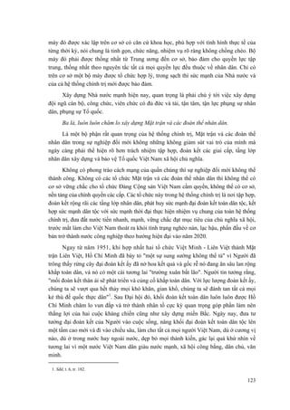 máy đó được xác lập trên cơ sở có căn cứ khoa học, phù hợp với tình hình thực tế của
từng thời kỳ, nói chung là tinh gọn, chức năng, nhiệm vụ rõ ràng không chồng chéo. Bộ
máy đó phải được thống nhất từ Trung ương đến cơ sở, bảo đảm cho quyền lực tập
trung, thống nhất theo nguyên tắc tất cả mọi quyền lực đều thuộc về nhân dân. Chỉ có
trên cơ sở một bộ máy được tổ chức hợp lý, trong sạch thì sức mạnh của Nhà nước và
của cả hệ thống chính trị mới được bảo đảm.
Xây dựng Nhà nước mạnh hiện nay, quan trọng là phải chú ý tới việc xây dựng
đội ngũ cán bộ, công chức, viên chức có đủ đức và tài, tận tâm, tận lực phụng sự nhân
dân, phụng sự Tổ quốc.
Ba là, luôn luôn chăm lo xây dựng Mặt trận và các đoàn thể nhân dân.
Là một bộ phận rất quan trọng của hệ thống chính trị, Mặt trận và các đoàn thể
nhân dân trong sự nghiệp đổi mới không những không giảm sút vai trò của mình mà
ngày càng phải thể hiện rõ hơn trách nhiệm tập hợp, đoàn kết các giai cấp, tầng lớp
nhân dân xây dựng và bảo vệ Tổ quốc Việt Nam xã hội chủ nghĩa.
Không có phong trào cách mạng của quần chúng thì sự nghiệp đổi mới không thể
thành công. Không có các tổ chức Mặt trận và các đoàn thể nhân dân thì không thể có
cơ sở vững chắc cho tổ chức Đảng Cộng sản Việt Nam cầm quyền, không thể có cơ sở,
nền tảng của chính quyền các cấp. Các tổ chức này trong hệ thống chính trị là nơi tập hợp,
đoàn kết rộng rãi các tầng lớp nhân dân, phát huy sức mạnh đại đoàn kết toàn dân tộc, kết
hợp sức mạnh dân tộc với sức mạnh thời đại thực hiện nhiệm vụ chung của toàn hệ thống
chính trị, đưa đất nước tiến nhanh, mạnh, vững chắc đạt mục tiêu của chủ nghĩa xã hội,
trước mắt làm cho Việt Nam thoát ra khỏi tình trạng nghèo nàn, lạc hậu, phấn đấu về cơ
bản trở thành nước công nghiệp theo hướng hiện đại vào năm 2020.
Ngay từ năm 1951, khi hợp nhất hai tổ chức Việt Minh - Liên Việt thành Mặt
trận Liên Việt, Hồ Chí Minh đã bày tỏ "một sự sung sướng không thể tả" vì Người đã
trông thấy rừng cây đại đoàn kết ấy đã nở hoa kết quả và gốc rễ nó đang ăn sâu lan rộng
khắp toàn dân, và nó có một cái tương lai "trường xuân bất lão". Người tin tưởng rằng,
"mối đoàn kết thân ái sẽ phát triển và củng cố khắp toàn dân. Với lực lượng đoàn kết ấy,
chúng ta sẽ vượt qua hết thảy mọi khó khăn, gian khổ, chúng ta sẽ đánh tan tất cả mọi
kẻ thù đế quốc thực dân"1
. Sau Đại hội đó, khối đoàn kết toàn dân luôn luôn được Hồ
Chí Minh chăm lo vun đắp và trở thành nhân tố cực kỳ quan trọng góp phần làm nên
thắng lợi của hai cuộc kháng chiến cũng như xây dựng miền Bắc. Ngày nay, đưa tư
tưởng đại đoàn kết của Người vào cuộc sống, nâng khối đại đoàn kết toàn dân tộc lên
một tầm cao mới và đi vào chiều sâu, làm cho tất cả mọi người Việt Nam, dù ở cương vị
nào, dù ở trong nước hay ngoài nước, dẹp bỏ mọi thành kiến, gác lại quá khứ nhìn về
tương lai vì một nước Việt Nam dân giàu nước mạnh, xã hội công bằng, dân chủ, văn
minh.
1. Sđd, t. 6, tr. 182.
123
 