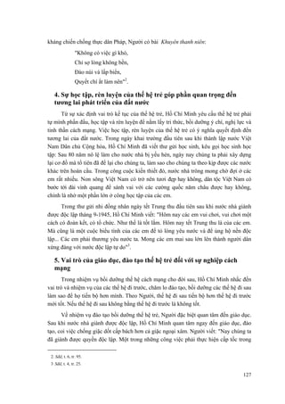 kháng chiến chống thực dân Pháp, Người có bài Khuyên thanh niên:
"Không có việc gì khó,
Chỉ sợ lòng không bền,
Đào núi và lấp biển,
Quyết chí ắt làm nên"2
.
4. Sự học tập, rèn luyện của thế hệ trẻ góp phần quan trọng đến
tương lai phát triển của đất nước
Từ sự xác định vai trò kế tục của thế hệ trẻ, Hồ Chí Minh yêu cầu thế hệ trẻ phải
tự mình phấn đấu, học tập và rèn luyện để nắm lấy tri thức, bồi dưỡng ý chí, nghị lực và
tinh thần cách mạng. Việc học tập, rèn luyện của thế hệ trẻ có ý nghĩa quyết định đến
tương lai của đất nước. Trong ngày khai trường đầu tiên sau khi thành lập nước Việt
Nam Dân chủ Cộng hòa, Hồ Chí Minh đã viết thư gửi học sinh, kêu gọi học sinh học
tập: Sau 80 năm nô lệ làm cho nước nhà bị yếu hèn, ngày nay chúng ta phải xây dựng
lại cơ đồ mà tổ tiên đã để lại cho chúng ta, làm sao cho chúng ta theo kịp được các nước
khác trên hoàn cầu. Trong công cuộc kiến thiết đó, nước nhà trông mong chờ đợi ở các
em rất nhiều. Non sông Việt Nam có trở nên tươi đẹp hay không, dân tộc Việt Nam có
bước tới đài vinh quang để sánh vai với các cường quốc năm châu được hay không,
chính là nhờ một phần lớn ở công học tập của các em.
Trong thư gửi nhi đồng nhân ngày tết Trung thu đầu tiên sau khi nước nhà giành
được độc lập tháng 9-1945, Hồ Chí Minh viết: "Hôm nay các em vui chơi, vui chơi một
cách có đoàn kết, có tổ chức. Như thế là tốt lắm. Hôm nay tết Trung thu là của các em.
Mà cũng là một cuộc biểu tình của các em để tỏ lòng yêu nước và để ủng hộ nền độc
lập... Các em phải thương yêu nước ta. Mong các em mai sau lớn lên thành người dân
xứng đáng với nước độc lập tự do"3
.
5. Vai trò của giáo dục, đào tạo thế hệ trẻ đối với sự nghiệp cách
mạng
Trong nhiệm vụ bồi dưỡng thế hệ cách mạng cho đời sau, Hồ Chí Minh nhắc đến
vai trò và nhiệm vụ của các thế hệ đi trước, chăm lo đào tạo, bồi dưỡng các thế hệ đi sau
làm sao để họ tiến bộ hơn mình. Theo Người, thế hệ đi sau tiến bộ hơn thế hệ đi trước
mới tốt. Nếu thế hệ đi sau không bằng thế hệ đi trước là không tốt.
Về nhiệm vụ đào tạo bồi dưỡng thế hệ trẻ, Người đặc biệt quan tâm đến giáo dục.
Sau khi nước nhà giành được độc lập, Hồ Chí Minh quan tâm ngay đến giáo dục, đào
tạo, coi việc chống giặc dốt cấp bách hơn cả giặc ngoại xâm. Người viết: "Nay chúng ta
đã giành được quyền độc lập. Một trong những công việc phải thực hiện cấp tốc trong
2. Sđd, t. 6, tr. 95.
3.
Sđd, t. 4, tr. 25.
127
 