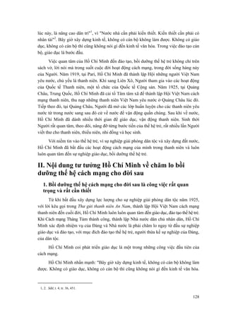 lúc này, là nâng cao dân trí"1
, vì "Nước nhà cần phải kiến thiết. Kiến thiết cần phải có
nhân tài"2
. Bây giờ xây dựng kinh tế, không có cán bộ không làm được. Không có giáo
dục, không có cán bộ thì cũng không nói gì đến kinh tế văn hóa. Trong việc đào tạo cán
bộ, giáo dục là bước đầu.
Việc quan tâm của Hồ Chí Minh đến đào tạo, bồi dưỡng thế hệ trẻ không chỉ trên
sách vở, lời nói mà trong suốt cuộc đời hoạt động cách mạng, trong đời sống hàng này
của Người. Năm 1919, tại Pari, Hồ Chí Minh đã thành lập Hội những người Việt Nam
yêu nước, chủ yếu là thanh niên. Khi sang Liên Xô, Người tham gia vào các hoạt động
của Quốc tế Thanh niên, một tổ chức của Quốc tế Cộng sản. Năm 1925, tại Quảng
Châu, Trung Quốc, Hồ Chí Minh đã cải tổ Tâm tâm xã để thành lập Hội Việt Nam cách
mạng thanh niên, thu nạp những thanh niên Việt Nam yêu nước ở Quảng Châu lúc đó.
Tiếp theo đó, tại Quảng Châu, Người đã mở các lớp huấn luyện cho các thanh niên yêu
nước từ trong nước sang sau đó cử về nước để vận động quần chúng. Sau khi về nước,
Hồ Chí Minh đã dành nhiều thời gian để giáo dục, vận động thanh niên. Sinh thời
Người rất quan tâm, theo dõi, nâng đỡ từng bước tiến của thế hệ trẻ, rất nhiều lần Người
viết thư cho thanh niên, thiếu niên, nhi đồng và học sinh.
Với niềm tin vào thế hệ trẻ, vì sự nghiệp giải phóng dân tộc và xây dựng đất nước,
Hồ Chí Minh đã bắt đầu các hoạt động cách mạng của mình trong thanh niên và luôn
luôn quan tâm đến sự nghiệp giáo dục, bồi dưỡng thế hệ trẻ.
II. Nội dung tư tưởng Hồ Chí Minh về chăm lo bồi
dưỡng thế hệ cách mạng cho đời sau
1. Bồi dưỡng thế hệ cách mạng cho đời sau là công việc rất quan
trọng và rất cần thiết
Từ khi bắt đầu xây dựng lực lượng cho sự nghiệp giải phóng dân tộc năm 1925,
với lời kêu gọi trong Thư gửi thanh niên An Nam, thành lập Hội Việt Nam cách mạng
thanh niên đến cuối đời, Hồ Chí Minh luôn luôn quan tâm đến giáo dục, đào tạo thế hệ trẻ.
Khi Cách mạng Tháng Tám thành công, thành lập Nhà nước dân chủ nhân dân, Hồ Chí
Minh xác định nhiệm vụ của Đảng và Nhà nước là phải chăm lo ngay từ đầu sự nghiệp
giáo dục và đào tạo, với mục đích đào tạo thế hệ trẻ, người thừa kế sự nghiệp của Đảng,
của dân tộc.
Hồ Chí Minh coi phát triển giáo dục là một trong những công việc đầu tiên của
cách mạng.
Hồ Chí Minh nhấn mạnh: "Bây giờ xây dựng kinh tế, không có cán bộ không làm
được. Không có giáo dục, không có cán bộ thì cũng không nói gì đến kinh tế văn hóa.
1, 2. Sđd, t. 4, tr. 36, 451.
128
 