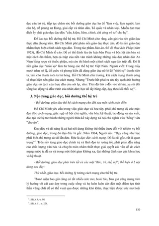 dục cán bộ trẻ, tiếp tục chăm sóc bồi dưỡng giáo dục họ để "làm việc, làm người, làm
cán bộ, để phụng sự Đảng, giai cấp và nhân dân, Tổ quốc và nhân loại. Muốn đạt mục
đích ấy phải giáo dục đạo đức "cần, kiệm, liêm, chính, chí công vô tư" cho họ".
Để đào tạo bồi dưỡng thế hệ trẻ, Hồ Chí Minh cho rằng, cần gột rửa nền giáo dục
thực dân phong kiến. Hồ Chí Minh phê phán nền giáo dục thực dân, đó là nền giáo dục
nhằm thực hiện chính sách ngu dân. Trong tác phẩm Bản án chế độ thực dân Pháp (năm
1925), Hồ Chí Minh tố cáo: Để có thể đánh lừa dư luận bên Pháp và bóc lột dân bản xứ
một cách êm thấm, bọn cá mập của nền văn minh không những đầu độc nhân dân An
Nam bằng rượu và thuốc phiện, mà còn thi hành một chính sách ngu dân triệt để. Đó là
nền giáo dục "nhồi sọ" làm hư hỏng các thế hệ trẻ Việt Nam. Người viết: Trong mấy
mươi năm nô lệ, đế quốc và phong kiến đã dùng giáo dục nô lệ để "nhồi sọ" thanh niên
ta, làm cho thanh niên ta hư hỏng. Hồ Chí Minh chủ trương, khi cách mạng thành công
sẽ thực hiện nền giáo dục cách mạng. Nhưng "Trước hết phải ra sức tẩy sạch ảnh hưởng
giáo dục nô dịch của thực dân còn sót lại, như: Thái độ thờ ơ đối với xã hội, xa rời đời
sống lao động và đấu tranh của nhân dân; học để lấy bằng cấp, dạy theo lối nhồi sọ"2
.
3. Nội dung giáo dục, bồi dưỡng thế hệ trẻ
- Bồi dưỡng, giáo dục thế hệ cách mạng cho đời sau một cách toàn diện
Hồ Chí Minh yêu cầu trong việc giáo dục và học tập, phải chú trọng đủ các mặt:
đạo đức cách mạng, giác ngộ xã hội chủ nghĩa, văn hóa, kỹ thuật, lao động và sản xuất;
đào tạo thế hệ trẻ thành những người thừa kế xây dựng xã hội chủ nghĩa vừa "hồng" vừa
"chuyên".
Đạo đức và tài năng là cả hai nội dung không thể thiếu được đối với nhiệm vụ bồi
dưỡng, giáo dục, trong đó đạo đức là gốc. Năm 1964, Người nói: "Dạy cũng như học
phải biết chú trọng cả tài lẫn đức. Đức là đạo đức cách mạng. Đó là cái gốc, rất là quan
trọng"1
. Trên nền tảng giáo dục chính trị và lãnh đạo tư tưởng tốt, phải phấn đấu nâng
cao chất lượng văn hóa và chuyên môn nhằm thiết thực giải quyết các vấn đề do cách
mạng nước ta đề ra và trong một thời gian không xa, đạt những đỉnh cao của khoa học
và kỹ thuật.
- Bồi dưỡng, giáo dục phải trên tất cả các mặt "đức, trí, thể, mỹ", thể hiện ở 5 nội
dung sau đây:
Thứ nhất, giáo dục, bồi dưỡng lý tưởng cách mạng cho thế hệ trẻ.
Thanh niên bao giờ cũng có rất nhiều ước mơ, hoài bão, bao giờ cũng mang tâm
lý hướng tới cái cao đẹp trong cuộc sống và họ luôn luôn cần đến một điểm tựa tinh
thần vững chãi để có thể vượt qua được những khó khăn, thực hiện được ước mơ hoài
2
. Sđd, t. 8, tr. 80.
1
. Sđd, t. 11, tr. 329.
130
 