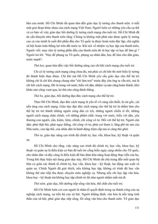 bão của mình. Hồ Chí Minh rất quan tâm đến giáo dục lý tưởng cho thanh niên. ở mỗi
một giai đoạn khác nhau của cách mạng Việt Nam, Người luôn có những yêu cầu cụ thể
và cơ bản về việc giáo dục bồi dưỡng lý tưởng cách mạng cho tuổi trẻ. Hồ Chí Minh đã
ân cần khuyên nhủ thanh niên rằng: Chúng ta không một phút nào được quên lý tưởng
cao cả của mình là suốt đời phấn đấu cho Tổ quốc ta được hoàn toàn độc lập, chủ nghĩa
xã hội hoàn toàn thắng lợi trên đất nước ta. Khi nói về nhiệm vụ học tập của thanh niên,
Người viết: mục tiêu lý tưởng phấn đấu của thanh niên đó là học tập và học để làm gì ?
Người trả lời: "Học để phụng sự Tổ quốc, phụng sự nhân dân, học để làm cho dân giàu,
nước mạnh".
Thứ hai, quan tâm đến việc bồi dưỡng nâng cao chí khí cách mạng cho tuổi trẻ.
Chỉ có lý tưởng cách mạng cũng chưa đủ, mà phải có chí khí thì mới biến lý tưởng
đó thành hiện thực được. Chí khí mà Hồ Chí Minh yêu cầu giáo dục cho thế hệ trẻ
không chỉ là chí khí chung chung như "chí làm trai" trước đây cha ông ta vẫn nói, mà là
chí khí cách mạng. Đó là trung với nước, hiếu với dân, nhiệm vụ nào cũng hoàn thành, khó
khăn nào cũng vượt qua, kẻ thù nào cũng đánh thắng.
Thứ ba, giáo dục, bồi dưỡng đạo đức cách mạng cho thế hệ trẻ.
Theo Hồ Chí Minh, đạo đức cách mạng là yếu tố vô cùng cần thiết, là cái gốc, cái
nền tảng của cách mạng. Giáo dục đạo đức cách mạng cho thế hệ trẻ là nhằm làm cho
thế hệ trẻ trở thành những người công dân có ích, những người chiến sĩ tốt, những
người cách mạng chân chính, với những phẩm chất: trung với nước, hiếu với dân, yêu
thương con người, cần, kiệm, liêm, chính, chí công vô tư. Đối với thế hệ trẻ, Người căn
dặn: phải thật thà, phải ngay thẳng, chí công vô tư, phải coi tham ô, lãng phí tài sản của
Nhà nước, của tập thể, của nhân dân là hành động trộm cắp mà ai cũng thù ghét.
Thứ tư, giáo dục nâng cao trình độ chính trị, học vấn, khoa học, kỹ thuật và quân
sự.
Hồ Chí Minh cho rằng, việc nâng cao trình độ chính trị, học vấn, khoa học, kỹ
thuật và quân sự là điều kiện cơ bản để tuổi trẻ cống hiến ngày càng nhiều cho Tổ quốc,
cho nhân dân và đây cũng là điều kiện để bảo đảm khả năng hoạt động thực tiễn của họ.
Trong khi thực hiện nội dung giáo dục này, Hồ Chí Minh rất chú trọng đến mối quan hệ
hữu cơ giữa các thành tố chính trị, học vấn, khoa học - kỹ thuật, lao động sản xuất và
quân sự. Chính Người đã giải thích, nếu không học tập, không có trình độ học vấn
không thể nào tiếp thu được chuyên môn nghiệp vụ. Nhưng nếu chỉ học tập văn hóa,
khoa học - kỹ thuật mà không học tập chính trị thì như người nhắm mắt mà đi.
Thứ năm, giáo dục, bồi dưỡng nếp sống văn hóa, thể chất cho tuổi trẻ.
Hồ Chí Minh luôn coi con người là nhân tố quyết định trong sự thành công của sự
nghiệp cách mạng, sự tiến bộ của xã hội. Người khẳng định, văn hóa là nền tảng tinh
thần của xã hội, phải giáo dục nếp sống, lối sống văn hóa cho thanh niên. Về giáo dục
131
 