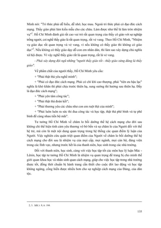 Minh nói: "Tri thức phải dễ hiểu, dễ nhớ, học mau. Ngoài tri thức phải có đạo đức cách
mạng. Thầy giáo phải làm kiểu mẫu cho các cháu. Làm được như thế là làm tròn nhiệm
vụ"2
. Hồ Chí Minh đánh giá rất cao vai trò rất quan trọng của thầy cô giáo với sự nghiệp
trồng người, coi nghề thầy giáo là rất quan trọng, rất vẻ vang. Theo Hồ Chí Minh, "Nhiệm
vụ giáo dục rất quan trọng và vẻ vang, vì nếu không có thầy giáo thì không có giáo
dục"3
. Nếu không có thầy giáo dạy dỗ con em nhân dân, thì làm sao xây dựng chủ nghĩa
xã hội được. Vì vậy nghề thầy giáo rất là quan trọng, rất là vẻ vang.
- Phải xây dựng đội ngũ những "người thầy giáo tốt - thầy giáo xứng đáng là thầy
giáo".
Về phẩm chất của người thầy, Hồ Chí Minh yêu cầu:
+ "Phải thật thà yêu nghề mình";
+ "Phải có đạo đức cách mạng. Phải có chí khí cao thượng, phải "tiên ưu hậu lạc"
nghĩa là khó khăn thì phải chịu trước thiên hạ, sung sướng thì hưởng sau thiên hạ. Đấy
là đạo đức cách mạng";
+ "Phải yên tâm công tác";
+ "Phải thật thà đoàn kết";
+ "Phải thương yêu các cháu như con em ruột thịt của mình";
+ "Phải luôn luôn ra sức thi đua công tác và học tập, thật thà phê bình và tự phê
bình để cùng nhau tiến bộ mãi".
Tư tưởng Hồ Chí Minh về chăm lo bồi dưỡng thế hệ cách mạng cho đời sau
không chỉ thể hiện tình cảm yêu thương vô bờ bến và sự chăm lo của Người đối với thế
hệ trẻ, mà còn là một nội dung quan trọng trong hệ thống các quan điểm lý luận của
Người. Việc nghiên cứu quán triệt quan điểm của Người về chăm lo bồi dưỡng thế hệ
cách mạng cho đời sau là nhiệm vụ của mọi cấp, mọi ngành, mọi cán bộ, đảng viên
trong các lĩnh vực, nhưng trước hết là của thanh niên, học sinh trong các nhà trường.
Đối với thanh niên, học sinh, cùng với việc học tập tốt các môn học lý luận Mác -
Lênin, học tập tư tưởng Hồ Chí Minh là nhiệm vụ quan trọng để trang bị cho mình thế
giới quan khoa học và nhân sinh quan cách mạng, giúp cho việc học tập trong nhà trường
được tốt, đồng thời chuẩn bị hành trang cần thiết cho cuộc đời lao động và học tập
không ngừng, cống hiến được nhiều hơn cho sự nghiệp cách mạng của Đảng, của dân
tộc.
2, 3. Sđd, t. 8, tr. 184.
135
 