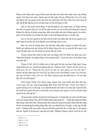 Đồng minh thắng trận trong Chiến tranh thế giới thứ nhất thừa nhận, thay mặt những
người Việt Nam yêu nước, Người gửi tới Hội nghị Vécxây (Pháp) bản Yêu sách gồm
tám điểm, đòi các quyền tự do, dân chủ cho nhân dân Việt Nam. Bản Yêu sách chưa đề
cập vấn đề độc lập hay tự trị, mà tập trung vào hai nội dung cơ bản:
Một là, đòi quyền bình đẳng về chế độ pháp lý cho người bản xứ Đông Dương
như đối với người châu Âu. Cụ thể là, phải xóa bỏ các tòa án đặc biệt dùng làm công cụ
khủng bố, đàn áp bộ phận trung thực nhất trong nhân dân (tức những người yêu nước);
phải xóa bỏ chế độ cai trị bằng sắc lệnh và thay thế bằng chế độ ra các đạo luật.
Hai là, đòi các quyền tự do dân chủ tối thiểu cho nhân dân, đó là các quyền tự do
ngôn luận, tự do báo chí, tự do lập hội, tự do hội họp, tự do cư trú...
Bản Yêu sách đó không được bọn đế quốc chấp nhận. Nguyễn ái Quốc kết luận:
Muốn giải phóng dân tộc, không thể bị động trông chờ vào sự giúp đỡ bên ngoài, mà
trước hết phải dựa vào sức mạnh của chính dân tộc mình.
Trong Cương lĩnh chính trị đầu tiên của Đảng, Hồ Chí Minh xác định mục tiêu:
"Đánh đổ đế quốc chủ nghĩa Pháp và bọn phong kiến", "Làm cho nước Nam được hoàn
toàn độc lập"1
.
Tháng 5-1941, Hồ Chí Minh chủ trì Hội nghị lần thứ tám Ban Chấp hành Trung
ương Đảng nêu cao vấn đề giải phóng dân tộc. Tháng 6-1941, Người viết thư Kính cáo
đồng bào, chỉ rõ: "Trong lúc này quyền lợi dân tộc giải phóng cao hơn hết thảy"2
.
Người chỉ đạo thành lập Việt Nam độc lập đồng minh (Việt Minh), ra báo Việt Nam độc
lập, ban bố Mười chính sách của Việt Minh, trong đó mục tiêu đầu tiên là: "Cờ treo độc
lập, nền xây bình quyền".
Cách mạng Tháng Tám thành công, Người thay mặt Chính phủ lâm thời đọc
Tuyên ngôn độc lập, long trọng khẳng định trước toàn thế giới: "Nước Việt Nam có
quyền hưởng tự do và độc lập, và sự thật đã thành một nước tự do độc lập. Toàn thể dân
tộc Việt Nam quyết đem tất cả tinh thần và lực lượng, tính mạng và của cải để giữ vững
quyền tự do, độc lập ấy"3
.
Trong các thư và điện văn gửi tới Liên hợp quốc và Chính phủ các nước vào thời gian
sau Cách mạng Tháng Tám, Hồ Chí Minh trịnh trọng tuyên bố: "... Nhân dân chúng tôi thành
thật mong muốn hòa bình. Nhưng nhân dân chúng tôi cũng kiên quyết chiến đấu đến cùng
để bảo vệ những quyền thiêng liêng nhất: toàn vẹn lãnh thổ cho Tổ quốc và độc lập cho đất
nước"1
. Kháng chiến toàn quốc bùng nổ thể hiện quyết tâm bảo vệ độc lập và chủ quyền
dân tộc, Người ra lời kêu gọi vang dội núi sông: "Không! Chúng ta thà hy sinh tất cả, chứ
1. Sđd, t.3, tr. 1.
2. Sđd, t.3, tr. 198.
3
. Sđd, t.4, tr. 4.
1
. Sđd, t.4, tr. 469.
16
 