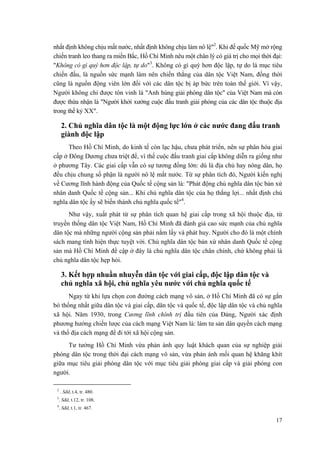 nhất định không chịu mất nước, nhất định không chịu làm nô lệ"2
. Khi đế quốc Mỹ mở rộng
chiến tranh leo thang ra miền Bắc, Hồ Chí Minh nêu một chân lý có giá trị cho mọi thời đại:
"Không có gì quý hơn độc lập, tự do"3
. Không có gì quý hơn độc lập, tự do là mục tiêu
chiến đấu, là nguồn sức mạnh làm nên chiến thắng của dân tộc Việt Nam, đồng thời
cũng là nguồn động viên lớn đối với các dân tộc bị áp bức trên toàn thế giới. Vì vậy,
Người không chỉ được tôn vinh là "Anh hùng giải phóng dân tộc" của Việt Nam mà còn
được thừa nhận là "Người khởi xướng cuộc đấu tranh giải phóng của các dân tộc thuộc địa
trong thế kỷ XX".
2. Chủ nghĩa dân tộc là một động lực lớn ở các nước đang đấu tranh
giành độc lập
Theo Hồ Chí Minh, do kinh tế còn lạc hậu, chưa phát triển, nên sự phân hóa giai
cấp ở Đông Dương chưa triệt để, vì thế cuộc đấu tranh giai cấp không diễn ra giống như
ở phương Tây. Các giai cấp vẫn có sự tương đồng lớn: dù là địa chủ hay nông dân, họ
đều chịu chung số phận là người nô lệ mất nước. Từ sự phân tích đó, Người kiến nghị
về Cương lĩnh hành động của Quốc tế cộng sản là: "Phát động chủ nghĩa dân tộc bản xứ
nhân danh Quốc tế cộng sản... Khi chủ nghĩa dân tộc của họ thắng lợi... nhất định chủ
nghĩa dân tộc ấy sẽ biến thành chủ nghĩa quốc tế"4
.
Như vậy, xuất phát từ sự phân tích quan hệ giai cấp trong xã hội thuộc địa, từ
truyền thống dân tộc Việt Nam, Hồ Chí Minh đã đánh giá cao sức mạnh của chủ nghĩa
dân tộc mà những người cộng sản phải nắm lấy và phát huy. Người cho đó là một chính
sách mang tính hiện thực tuyệt vời. Chủ nghĩa dân tộc bản xứ nhân danh Quốc tế cộng
sản mà Hồ Chí Minh đề cập ở đây là chủ nghĩa dân tộc chân chính, chứ không phải là
chủ nghĩa dân tộc hẹp hòi.
3. Kết hợp nhuần nhuyễn dân tộc với giai cấp, độc lập dân tộc và
chủ nghĩa xã hội, chủ nghĩa yêu nước với chủ nghĩa quốc tế
Ngay từ khi lựa chọn con đường cách mạng vô sản, ở Hồ Chí Minh đã có sự gắn
bó thống nhất giữa dân tộc và giai cấp, dân tộc và quốc tế, độc lập dân tộc và chủ nghĩa
xã hội. Năm 1930, trong Cương lĩnh chính trị đầu tiên của Đảng, Người xác định
phương hướng chiến lược của cách mạng Việt Nam là: làm tư sản dân quyền cách mạng
và thổ địa cách mạng để đi tới xã hội cộng sản.
Tư tưởng Hồ Chí Minh vừa phản ánh quy luật khách quan của sự nghiệp giải
phóng dân tộc trong thời đại cách mạng vô sản, vừa phản ánh mối quan hệ khăng khít
giữa mục tiêu giải phóng dân tộc với mục tiêu giải phóng giai cấp và giải phóng con
người.
2
. Sđd, t.4, tr. 480.
3
. Sđd, t.12, tr. 108.
4
. Sđd, t.1, tr. 467.
17
 