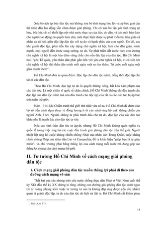 Xóa bỏ ách áp bức dân tộc mà không xóa bỏ tình trạng bóc lột và áp bức giai cấp
thì nhân dân lao động vẫn chưa được giải phóng. Chỉ có xóa bỏ tận gốc tình trạng áp
bức, bóc lột, chỉ có thiết lập một nhà nước thực sự của dân, do dân, vì dân mới bảo đảm
cho người lao động có quyền làm chủ, mới thực hiện được sự phát triển hài hòa giữa cá
nhân và xã hội, giữa độc lập dân tộc với tự do và hạnh phúc của con người. Do đó, sau
khi giành độc lập, phải tiến lên xây dựng chủ nghĩa xã hội, làm cho dân giàu, nước
mạnh, mọi người đều được sung sướng, tự do. Sự phát triển đất nước theo con đường
chủ nghĩa xã hội là một bảo đảm vững chắc cho nền độc lập của dân tộc. Hồ Chí Minh
nói: "yêu Tổ quốc, yêu nhân dân phải gắn liền với yêu chủ nghĩa xã hội, vì có tiến lên
chủ nghĩa xã hội thì nhân dân mình mỗi ngày một no ấm thêm, Tổ quốc mỗi ngày một
giàu mạnh thêm"1
.
Hồ Chí Minh đưa ra quan điểm: Độc lập cho dân tộc mình, đồng thời độc lập cho
tất cả các dân tộc.
Theo Hồ Chí Minh, độc lập tự do là quyền thiêng liêng, bất khả xâm phạm của
các dân tộc. Là một chiến sĩ quốc tế chân chính, Hồ Chí Minh không chỉ đấu tranh cho
độc lập của dân tộc mình mà còn đấu tranh cho độc lập của tất cả các dân tộc bị áp bức
trên toàn thế giới.
Năm 1914, khi Chiến tranh thế giới thứ nhất vừa nổ ra, Hồ Chí Minh đã đem toàn
bộ số tiền dành dụm được từ đồng lương ít ỏi của mình ủng hộ quỹ kháng chiến của
người Anh. Theo Người, chúng ta phải tranh đấu cho tự do, độc lập của các dân tộc
khác như là tranh đấu cho dân tộc ta vậy.
Nêu cao tinh thần dân tộc tự quyết, nhưng Hồ Chí Minh không quên nghĩa vụ
quốc tế trong việc ủng hộ các cuộc đấu tranh giải phóng dân tộc trên thế giới. Người
nhiệt liệt ủng hộ cuộc kháng chiến chống Nhật của nhân dân Trung Quốc, cuộc kháng
chiến chống Pháp của nhân dân Lào và Campuchia, đề ra khẩu hiệu "giúp bạn là tự giúp
mình", và chủ trương phải bằng thắng lợi của cách mạng mỗi nước mà đóng góp vào
thắng lợi chung của cách mạng thế giới.
II. Tư tưởng Hồ Chí Minh về cách mạng giải phóng
dân tộc
1. Cách mạng giải phóng dân tộc muốn thắng lợi phải đi theo con
đường cách mạng vô sản
Thất bại của các phong trào yêu nước chống thực dân Pháp ở Việt Nam cuối thế
kỷ XIX đầu thế kỷ XX chứng tỏ rằng, những con đường giải phóng dân tộc dưới ngọn
cờ tư tưởng phong kiến hoặc tư tưởng tư sản là không đáp ứng được yêu cầu khách
quan là giành độc lập, tự do của dân tộc do lịch sử đặt ra. Hồ Chí Minh rất khâm phục
1. Sđd, t.9, tr. 173.
18
 