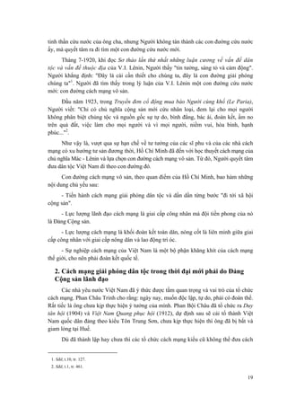 tinh thần cứu nước của ông cha, nhưng Người không tán thành các con đường cứu nước
ấy, mà quyết tâm ra đi tìm một con đường cứu nước mới.
Tháng 7-1920, khi đọc Sơ thảo lần thứ nhất những luận cương về vấn đề dân
tộc và vấn đề thuộc địa của V.I. Lênin, Người thấy "tin tưởng, sáng tỏ và cảm động".
Người khẳng định: "Đây là cái cần thiết cho chúng ta, đây là con đường giải phóng
chúng ta"1
. Người đã tìm thấy trong lý luận của V.I. Lênin một con đường cứu nước
mới: con đường cách mạng vô sản.
Đầu năm 1923, trong Truyền đơn cổ động mua báo Người cùng khổ (Le Paria),
Người viết: "Chỉ có chủ nghĩa cộng sản mới cứu nhân loại, đem lại cho mọi người
không phân biệt chủng tộc và nguồn gốc sự tự do, bình đẳng, bác ái, đoàn kết, ấm no
trên quả đất, việc làm cho mọi người và vì mọi người, niềm vui, hòa bình, hạnh
phúc..."2
.
Như vậy là, vượt qua sự hạn chế về tư tưởng của các sĩ phu và của các nhà cách
mạng có xu hướng tư sản đương thời, Hồ Chí Minh đã đến với học thuyết cách mạng của
chủ nghĩa Mác - Lênin và lựa chọn con đường cách mạng vô sản. Từ đó, Người quyết tâm
đưa dân tộc Việt Nam đi theo con đường đó.
Con đường cách mạng vô sản, theo quan điểm của Hồ Chí Minh, bao hàm những
nội dung chủ yếu sau:
- Tiến hành cách mạng giải phóng dân tộc và dần dần từng bước "đi tới xã hội
cộng sản".
- Lực lượng lãnh đạo cách mạng là giai cấp công nhân mà đội tiền phong của nó
là Đảng Cộng sản.
- Lực lượng cách mạng là khối đoàn kết toàn dân, nòng cốt là liên minh giữa giai
cấp công nhân với giai cấp nông dân và lao động trí óc.
- Sự nghiệp cách mạng của Việt Nam là một bộ phận khăng khít của cách mạng
thế giới, cho nên phải đoàn kết quốc tế.
2. Cách mạng giải phóng dân tộc trong thời đại mới phải do Đảng
Cộng sản lãnh đạo
Các nhà yêu nước Việt Nam đã ý thức được tầm quan trọng và vai trò của tổ chức
cách mạng. Phan Châu Trinh cho rằng: ngày nay, muốn độc lập, tự do, phải có đoàn thể.
Rất tiếc là ông chưa kịp thực hiện ý tưởng của mình. Phan Bội Châu đã tổ chức ra Duy
tân hội (1904) và Việt Nam Quang phục hội (1912), dự định sau sẽ cải tổ thành Việt
Nam quốc dân đảng theo kiểu Tôn Trung Sơn, chưa kịp thực hiện thì ông đã bị bắt và
giam lỏng tại Huế.
Dù đã thành lập hay chưa thì các tổ chức cách mạng kiểu cũ không thể đưa cách
1. Sđd, t.10, tr. 127.
2. Sđd, t.1, tr. 461.
19
 
