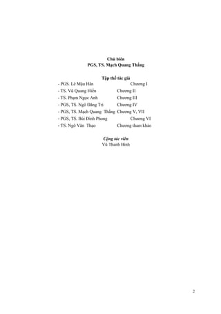 Chủ biên
PGS, TS. Mạch Quang Thắng
Tập thể tác giả
- PGS. Lê Mậu Hãn Chương I
- TS. Vũ Quang Hiển Chương II
- TS. Phạm Ngọc Anh Chương III
- PGS, TS. Ngô Đăng Tri Chương IV
- PGS, TS. Mạch Quang Thắng Chương V, VII
- PGS, TS. Bùi Đình Phong Chương VI
- TS. Ngô Văn Thạo Chương tham khảo
Cộng tác viên
Vũ Thanh Bình
2
 