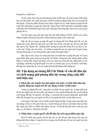 hoàng hơn, to đẹp hơn!.
Tự lực cánh sinh cũng là một phương châm chiến lược rất quan trọng, nhằm phát
huy cao độ nguồn sức mạnh chủ quan, tránh tư tưởng bị động trông chờ vào sự giúp đỡ
bên ngoài. Trong tác phẩm Đường kách mệnh, Người chỉ rõ: muốn người ta giúp cho thì
trước hết mình phải tự giúp lấy mình đã. Tháng Tám (1945) khi thời cơ tổng khởi nghĩa
xuất hiện, Hồ Chí Minh kêu gọi Toàn quốc đồng bào hãy đứng dậy, đem sức ta mà tự giải
phóng cho ta.
Tại Hội nghị cung cấp toàn quân lần thứ nhất (tháng 6-1952), Người nói, muốn
thắng lợi phải trường kỳ gian khổ, muốn trường kỳ phải tự lực cánh sinh.
Mặc dù rất coi trọng sự giúp đỡ quốc tế nhưng Hồ Chí Minh luôn đề cao sức
mạnh bên trong, phát huy đến mức cao nhất mọi nỗ lực của dân tộc, đề cao tinh thần
độc lập tự chủ. Người nói: "Kháng chiến trường kỳ gian khổ đồng thời lại phải tự lực
cánh sinh. Trông vào sức mình... Cố nhiên sự giúp đỡ của các nước bạn là quan trọng,
nhưng không được ỷ lại, không được ngồi mong chờ người khác"1
.
Độc lập tự chủ, tự lực tự cường kết hợp với tranh thủ sự giúp đỡ quốc tế là một
quan điểm nhất quán trong tư tưởng Hồ Chí Minh. Trong hai cuộc kháng chiến chống
Pháp và chống Mỹ, Người đã động viên sức mạnh của toàn dân tộc, đồng thời ra sức
vận động, tranh thủ sự giúp đỡ quốc tế to lớn và có hiệu quả, cả về vật chất và tinh thần,
kết hợp sức mạnh dân tộc với sức mạnh thời đại để kháng chiến thắng lợi.
III. Vận dụng tư tưởng Hồ Chí Minh về vấn đề dân tộc
và cách mạng giải phóng dân tộc trong công cuộc đổi
mới hiện nay
1. Khơi dậy sức mạnh của chủ nghĩa yêu nước và tinh thần dân tộc,
nguồn động lực mạnh mẽ để xây dựng và bảo vệ đất nước
Trong sự nghiệp đổi mới, càng phải xác định rõ các nguồn lực và phải phát huy
tối đa các nguồn nội lực (bao gồm con người, trí tuệ, truyền thống dân tộc, truyền thống
cách mạng, đất đai, tài nguyên, vốn liếng...), trong đó yếu tố quan trọng nhất, quyết định
nhất vẫn là nguồn lực con người với tất cả sức mạnh thể chất và tinh thần của nó.
Con người Việt Nam vốn có nhiều truyền thống tốt đẹp. Trong công cuộc đổi mới,
xây dựng và bảo vệ Tổ quốc hiện nay, truyền thống quý báu ấy cần được tiếp tục khơi
dậy mạnh mẽ, biến nó thành một nguồn nội lực vô tận để đưa đất nước vượt qua mọi
nguy cơ, thử thách, vững bước tiến lên.
2. Nhận thức và giải quyết vấn đề dân tộc trên quan điểm giai cấp
Hồ Chí Minh giải quyết vấn đề dân tộc và vấn đề giai cấp trong mối quan hệ
thống nhất biện chứng. Trong khi rất coi trọng vấn đề dân tộc, đề cao sức mạnh của chủ
1. Sđd, t.6, tr. 522.
26
 