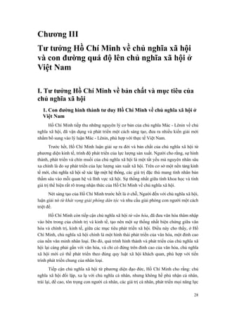 Chương III
Tư tưởng Hồ Chí Minh về chủ nghĩa xã hội
và con đường quá độ lên chủ nghĩa xã hội ở
Việt Nam
I. Tư tưởng Hồ Chí Minh về bản chất và mục tiêu của
chủ nghĩa xã hội
1. Con đường hình thành tư duy Hồ Chí Minh về chủ nghĩa xã hội ở
Việt Nam
Hồ Chí Minh tiếp thu những nguyên lý cơ bản của chủ nghĩa Mác - Lênin về chủ
nghĩa xã hội, đã vận dụng và phát triển một cách sáng tạo, đưa ra nhiều kiến giải mới
nhằm bổ sung vào lý luận Mác - Lênin, phù hợp với thực tế Việt Nam.
Trước hết, Hồ Chí Minh luận giải sự ra đời và bản chất của chủ nghĩa xã hội từ
phương diện kinh tế, trình độ phát triển của lực lượng sản xuất. Người cho rằng, sự hình
thành, phát triển và chín muồi của chủ nghĩa xã hội là một tất yếu mà nguyên nhân sâu
xa chính là do sự phát triển của lực lượng sản xuất xã hội. Trên cơ sở một nền tảng kinh
tế mới, chủ nghĩa xã hội sẽ xác lập một hệ thống, các giá trị đặc thù mang tính nhân bản
thấm sâu vào mỗi quan hệ và lĩnh vực xã hội. Sự thống nhất giữa tính khoa học và tính
giá trị thể hiện rất rõ trong nhận thức của Hồ Chí Minh về chủ nghĩa xã hội.
Nét sáng tạo của Hồ Chí Minh trước hết là ở chỗ, Người đến với chủ nghĩa xã hội,
luận giải nó từ khát vọng giải phóng dân tộc và nhu cầu giải phóng con người một cách
triệt để.
Hồ Chí Minh còn tiếp cận chủ nghĩa xã hội từ văn hóa, đã đưa văn hóa thâm nhập
vào bên trong của chính trị và kinh tế, tạo nên một sự thống nhất biện chứng giữa văn
hóa và chính trị, kinh tế, giữa các mục tiêu phát triển xã hội. Điều này cho thấy, ở Hồ
Chí Minh, chủ nghĩa xã hội chính là một hình thái phát triển của văn hóa, một đỉnh cao
của nền văn minh nhân loại. Do đó, quá trình hình thành và phát triển của chủ nghĩa xã
hội lại càng phải gắn với văn hóa, và chỉ có đứng trên đỉnh cao của văn hóa, chủ nghĩa
xã hội mới có thể phát triển theo đúng quy luật xã hội khách quan, phù hợp với tiến
trình phát triển chung của nhân loại.
Tiếp cận chủ nghĩa xã hội từ phương diện đạo đức, Hồ Chí Minh cho rằng: chủ
nghĩa xã hội đối lập, xa lạ với chủ nghĩa cá nhân, nhưng không hề phủ nhận cá nhân,
trái lại, đề cao, tôn trọng con người cá nhân, các giá trị cá nhân, phát triển mọi năng lực
28
 