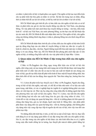cá nhân vì phát triển xã hội và hạnh phúc con người. Chủ nghĩa xã hội tạo mọi điều kiện
cho sự phát triển hài hòa giữa cá nhân và xã hội. Xã hội tôn trọng mọi cá nhân, đồng
thời cá nhân biết đề cao lợi ích xã hội, có thể hy sinh lợi ích cá nhân vì lợi ích xã hội.
Hồ Chí Minh luận giải tính tất yếu và bản chất của chủ nghĩa xã hội trên cơ sở kế
thừa và phát triển các giá trị văn hóa truyền thống của dân tộc Việt Nam, của phương
Đông. Từ việc phân tích một cách khoa học truyền thống tư tưởng - văn hóa, điều kiện
kinh tế - xã hội của Việt Nam, các nước phương Đông, sự tàn bạo của chế độ thuộc địa
tại các nước đó, Hồ Chí Minh đi đến một nhận thức mới lạ: Chủ nghĩa xã hội, chủ nghĩa
cộng sản không những thích ứng được ở châu á, phương Đông mà còn thích ứng dễ hơn
ở châu Âu.
Hồ Chí Minh đã nhận thức tính tất yếu và bản chất của chủ nghĩa xã hội như là kết
quả tác động tổng hợp của các nhân tố: truyền thống và hiện tại; dân tộc và quốc tế;
kinh tế, chính trị, đạo đức, văn hóa. Người không tuyệt đối hóa một mặt nào và đánh giá
đúng vị trí của chúng. Như vậy, Hồ Chí Minh đã làm phong phú cách tiếp cận về chủ
nghĩa xã hội, có những cống hiến xuất sắc vào việc phát triển lý luận Mác - Lênin.
2. Quan niệm của Hồ Chí Minh về đặc trưng bản chất của chủ nghĩa
xã hội
C.Mác và Ph.Ăngghen cho rằng, ngay trong điều kiện của xã hội xã hội chủ
nghĩa, nhờ công cuộc cải tạo mang tính cách mạng mà xã hội đã đạt được một trạng thái
phát triển mới về chất: làm cho tất cả mọi tư liệu sản xuất trở thành tài sản chung của
toàn xã hội, qua đó tạo điều kiện để phát triển kinh tế theo một kế hoạch thống nhất, bảo
đảm tính chất xã hội của lao động; theo nguyên tắc "làm theo năng lực, hưởng theo lao
động"...
V.I. Lênin đã phát triển học thuyết của C.Mác và Ph.Ăngghen, Người cho rằng,
trong xã hội xã hội chủ nghĩa, một mặt, có chế độ sở hữu nhà nước về tư liệu sản xuất
quan trọng, mặt khác, có các xí nghiệp hợp tác (nghĩa là xí nghiệp không phải của toàn
dân), xã viên hợp tác xã. Như vậy họ cũng như công nhân đều là những người đại biểu
cho phương thức sản xuất xã hội chủ nghĩa. Theo V.I. Lênin, việc tiến lên chủ nghĩa
xã hội không loại trừ nền sản xuất hàng hóa do giai cấp công nhân tổ chức. V.I.
Lênin đề ra việc sử dụng các quan hệ hàng hóa - tiền tệ và những phạm trù liên quan tới
chúng như hàng hóa, giá cả, lợi nhuận, hạch toán kinh tế. Đồng thời, việc phân phối
phải được xây dựng nhờ các quan hệ hàng hóa - tiền tệ, thương nghiệp, chứ không phải
xây dựng trên việc cung cấp trực tiếp từ nguồn dự trữ của xã hội, trên việc trao đổi sản
phẩm trực tiếp.
Từ những điểm đã trình bày ở trên, có thể rút ra một số kết luận: Một là, thực tiễn
sinh động là cơ sở xây dựng quan điểm về các đặc trưng bản chất của chủ nghĩa xã hội.
Hai là, các đặc trưng của chủ nghĩa xã hội được các nhà kinh điển đưa ra có ý nghĩa
trong cuộc đấu tranh chống lại tư tưởng, học thuyết phi mácxít nhằm giành thắng lợi
29
 