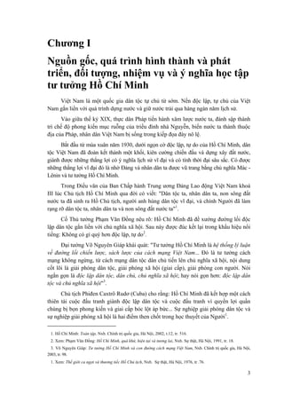 Chương I
Nguồn gốc, quá trình hình thành và phát
triển, đối tượng, nhiệm vụ và ý nghĩa học tập
tư tưởng Hồ Chí Minh
Việt Nam là một quốc gia dân tộc tự chủ từ sớm. Nền độc lập, tự chủ của Việt
Nam gắn liền với quá trình dựng nước và giữ nước trải qua hàng ngàn năm lịch sử.
Vào giữa thế kỷ XIX, thực dân Pháp tiến hành xâm lược nước ta, đánh sập thành
trì chế độ phong kiến mục ruỗng của triều đình nhà Nguyễn, biến nước ta thành thuộc
địa của Pháp, nhân dân Việt Nam bị sống trong kiếp đọa đày nô lệ.
Bắt đầu từ mùa xuân năm 1930, dưới ngọn cờ độc lập, tự do của Hồ Chí Minh, dân
tộc Việt Nam đã đoàn kết thành một khối, kiên cường chiến đấu và dựng xây đất nước,
giành được những thắng lợi có ý nghĩa lịch sử vĩ đại và có tính thời đại sâu sắc. Có được
những thắng lợi vĩ đại đó là nhờ Đảng và nhân dân ta được vũ trang bằng chủ nghĩa Mác -
Lênin và tư tưởng Hồ Chí Minh.
Trong Điếu văn của Ban Chấp hành Trung ương Đảng Lao động Việt Nam khoá
III lúc Chủ tịch Hồ Chí Minh qua đời có viết: "Dân tộc ta, nhân dân ta, non sông đất
nước ta đã sinh ra Hồ Chủ tịch, người anh hùng dân tộc vĩ đại, và chính Người đã làm
rạng rỡ dân tộc ta, nhân dân ta và non sông đất nước ta"1
.
Cố Thủ tướng Phạm Văn Đồng nêu rõ: Hồ Chí Minh đã đề xướng đường lối độc
lập dân tộc gắn liền với chủ nghĩa xã hội. Sau này được đúc kết lại trong khẩu hiệu nổi
tiếng: Không có gì quý hơn độc lập, tự do2
.
Đại tướng Võ Nguyên Giáp khái quát: "Tư tưởng Hồ Chí Minh là hệ thống lý luận
về đường lối chiến lược, sách lược của cách mạng Việt Nam... Đó là tư tưởng cách
mạng không ngừng, từ cách mạng dân tộc dân chủ tiến lên chủ nghĩa xã hội, nội dung
cốt lõi là giải phóng dân tộc, giải phóng xã hội (giai cấp), giải phóng con người. Nói
ngắn gọn là độc lập dân tộc, dân chủ, chủ nghĩa xã hội; hay nói gọn hơn: độc lập dân
tộc và chủ nghĩa xã hội"3
.
Chủ tịch Phiđen Caxtrô Rudơ (Cuba) cho rằng: Hồ Chí Minh đã kết hợp một cách
thiên tài cuộc đấu tranh giành độc lập dân tộc và cuộc đấu tranh vì quyền lợi quần
chúng bị bọn phong kiến và giai cấp bóc lột áp bức... Sự nghiệp giải phóng dân tộc và
sự nghiệp giải phóng xã hội là hai điểm then chốt trong học thuyết của Người1
.
1. Hồ Chí Minh: Toàn tập, Nxb. Chính trị quốc gia, Hà Nội, 2002, t.12, tr. 516.
2. Xem: Phạm Văn Đồng: Hồ Chí Minh, quá khứ, hiện tại và tương lai, Nxb. Sự thật, Hà Nội, 1991, tr. 18.
3. Võ Nguyên Giáp: Tư tưởng Hồ Chí Minh và con đường cách mạng Việt Nam, Nxb. Chính trị quốc gia, Hà Nội,
2003, tr. 98.
1. Xem: Thế giới ca ngợi và thương tiếc Hồ Chủ tịch, Nxb. Sự thật, Hà Nội, 1976, tr .76.
3
 