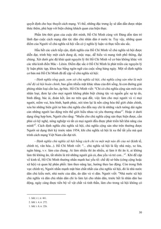 quyết định cho học thuyết cách mạng. Vì thế, những đặc trưng ấy sẽ dần dần được nhận
thức thêm, phù hợp với biện chứng khách quan của hiện thực.
Phần lớn thời gian của cuộc đời mình, Hồ Chí Minh cùng với Đảng dồn tâm trí
lãnh đạo cuộc cách mạng dân tộc dân chủ nhân dân ở nước ta. Tuy vậy, những quan
điểm của Người về chủ nghĩa xã hội vẫn có ý nghĩa lý luận và thực tiễn sâu sắc.
Hầu hết các cách tiếp cận, định nghĩa của Hồ Chí Minh về chủ nghĩa xã hội được
diễn đạt, trình bày một cách dung dị, mộc mạc, dễ hiểu và mang tính phổ thông, đại
chúng. Xét dưới góc độ khái quát nguyên lý thì Hồ Chí Minh về cơ bản không khác với
các nhà kinh điển Mác - Lênin. Điểm đặc sắc ở Hồ Chí Minh là phát triển các nguyên lý
lý luận phức tạp, khoa học bằng ngôn ngữ của cuộc sống hàng ngày. Một số định nghĩa
cơ bản mà Hồ Chí Minh đã đề cập về chủ nghĩa xã hội:
- Định nghĩa tổng quát, xem xét chủ nghĩa xã hội, chủ nghĩa cộng sản như là một
chế độ xã hội hoàn chỉnh, bao gồm nhiều mặt khác nhau của đời sống, là con đường giải
phóng nhân loại cần lao, áp bức. Hồ Chí Minh viết: "Chỉ có chủ nghĩa cộng sản mới cứu
nhân loại, đem lại cho mọi người không phân biệt chủng tộc và nguồn gốc sự tự do,
bình đẳng, bác ái, đoàn kết, ấm no trên quả đất, việc làm cho mọi người và vì mọi
người, niềm vui, hòa bình, hạnh phúc, nói tóm lại là nền cộng hòa thế giới chân chính,
xóa bỏ những biên giới tư bản chủ nghĩa cho đến nay chỉ là những vách tường dài ngăn
cản những người lao động trên thế giới hiểu nhau và yêu thương nhau"1
. Hoặc ở dưới
dạng tổng hợp hơn, Người cho rằng: "Muốn cho chủ nghĩa cộng sản thực hiện được, cần
phải có kỹ nghệ, nông nghiệp và tất cả mọi người đều được phát triển hết khả năng của
mình"2
. Cách định nghĩa chủ nghĩa xã hội, chủ nghĩa cộng sản như trên thường được
Người sử dụng thời kỳ trước năm 1954, khi chủ nghĩa xã hội là xu thế tất yếu mà quá
trình cách mạng Việt Nam cần đạt tới.
- Định nghĩa chủ nghĩa xã hội bằng cách chỉ ra một mặt nào đó của nó (kinh tế,
chính trị, văn hóa...). Hồ Chí Minh viết: "... chủ nghĩa xã hội là lấy nhà máy, xe lửa,
ngân hàng, v.v. làm của chung. Ai làm nhiều thì ăn nhiều, ai làm ít thì ăn ít, ai không
làm thì không ăn, tất nhiên là trừ những người già cả, đau yếu và trẻ con..."1
. Khi đề cập
về kinh tế, Hồ Chí Minh thường nhấn mạnh hai yếu tố: chế độ sở hữu (công cộng hoặc
xã hội) và quan hệ phân phối: làm theo năng lực, hưởng theo lao động. Còn trong lĩnh
vực chính trị, Người nhấn mạnh mặt bản chất nhất của chủ nghĩa xã hội, đó là nhà nước
dân chủ kiểu mới, nhà nước của dân, do dân và vì dân. Người viết: "Nhà nước xã hội
chủ nghĩa và dân chủ nhân dân chỉ lo làm lợi cho nhân dân, trước hết là nhân dân lao
động, ngày càng được tiến bộ về vật chất và tinh thần, làm cho trong xã hội không có
1. Sđd, t.1, tr. 461.
2. Sđd, t. 4, tr. 272.
1. Sđd, t. 8, tr. 226.
30
 