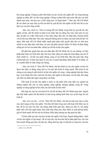 hóa nông nghiệp. Chúng ta phải tiến hành cải tạo xã hội chủ nghĩa đối với công thương
nghiệp tư nhân, đối với thủ công nghiệp. Chúng ta phải biến một nước dốt nát, cực khổ
thành một nước văn hóa cao và đời sống tươi vui hạnh phúc"1
. Như vậy, Hồ Chí Minh
đã xác định các mục tiêu cụ thể của thời kỳ quá độ lên chủ nghĩa xã hội trên tất cả các
lĩnh vực của đời sống xã hội.
- Mục tiêu chính trị: Theo tư tưởng Hồ Chí Minh, trong thời kỳ quá độ lên chủ
nghĩa xã hội, chế độ chính trị phải là do nhân dân lao động làm chủ, nhà nước là của
dân, do dân và vì dân. Nhà nước có hai chức năng: dân chủ với nhân dân, chuyên chính
với kẻ thù của nhân dân. Hai chức năng đó không tách rời nhau, mà luôn luôn đi đôi với
nhau. Một mặt, Hồ Chí Minh nhấn mạnh phải phát triển quyền dân chủ và sinh hoạt
chính trị của nhân dân; mặt khác, lại yêu cầu phải chuyên chính với thiểu số phản động
chống lại lợi ích của nhân dân, chống lại chế độ xã hội chủ nghĩa.
Để phát huy quyền làm chủ của nhân dân, Hồ Chí Minh chỉ rõ con đường và biện
pháp thực hiện các hình thức dân chủ trực tiếp, nâng cao năng lực hoạt động của các tổ
chức chính trị - xã hội của quần chúng; củng cố các hình thức dân chủ gián tiếp, tăng
cường hiệu lực và hiệu quả quản lý của các cơ quan lập pháp, hành pháp và tư pháp, xử
lý và phân định rõ chức năng của chúng.
- Mục tiêu kinh tế: Theo Hồ Chí Minh, chế độ chính trị của chủ nghĩa xã hội chỉ
được bảo đảm và đứng vững trên cơ sở một nền kinh tế vững mạnh. Nền kinh tế mà
chúng ta xây dựng là nền kinh tế xã hội chủ nghĩa với công - nông nghiệp hiện đại, khoa
học và kỹ thuật tiên tiến, cách bóc lột theo chủ nghĩa tư bản được xóa bỏ dần, đời sống
vật chất của nhân dân ngày càng được cải thiện.
Nền kinh tế xã hội chủ nghĩa ở nước ta cần phát triển toàn diện các ngành mà
những ngành chủ yếu là công nghiệp, nông nghiệp, thương nghiệp, trong đó "công
nghiệp và nông nghiệp là hai chân của nền kinh tế nước nhà".
Kết hợp các loại lợi ích kinh tế là vấn đề rất được Hồ Chí Minh quan tâm. Người
đặc biệt nhấn mạnh chế độ khoán là một trong những hình thức của sự kết hợp lợi ích
kinh tế.
- Mục tiêu văn hóa - xã hội: Theo Hồ Chí Minh, văn hóa là một mục tiêu cơ bản
của cách mạng xã hội chủ nghĩa. Văn hóa thể hiện trong mọi sinh hoạt tinh thần của xã
hội, đó là xóa nạn mù chữ, xây dựng, phát triển giáo dục, nâng cao dân trí, xây dựng
phát triển văn hóa nghệ thuật, thực hiện nếp sống mới, thực hành vệ sinh phòng bệnh,
giải trí lành mạnh, bài trừ mê tín dị đoan, khắc phục phong tục tập quán lạc hậu...
Về bản chất của nền văn hóa xã hội chủ nghĩa Việt Nam, Người khẳng định: "phải
xã hội chủ nghĩa về nội dung"; để có một nền văn hóa như thế ta phải phát huy vốn văn
hóa truyền thống quý báu của dân tộc, đồng thời học tập và tiếp thu có chọn lọc văn hóa
1. Sđd, t. 8, tr. 493-494.
34
 