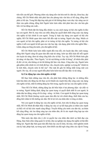 tiên tiến của thế giới. Phương châm xây dựng nền văn hóa mới là: dân tộc, khoa học, đại
chúng. Hồ Chí Minh nhắc nhở phải làm cho phong trào văn hóa có bề rộng, đồng thời
phải có bề sâu. Trong khi đáp ứng mặt giải trí thì không được xem nhẹ việc nâng cao tri
thức của quần chúng, đồng thời Người luôn luôn nhắc nhở phải làm cho văn hóa gắn
liền với lao động sản xuất...
Hồ Chí Minh đặt lên hàng đầu nhiệm vụ của cách mạng xã hội chủ nghĩa là đào
tạo con người. Bởi lẽ, mục tiêu cao nhất, động lực quyết định nhất công cuộc xây dựng
chủ nghĩa xã hội chính là con người. Trong lý luận xây dựng con người xã hội chủ
nghĩa, Hồ Chí Minh quan tâm trước hết đến mặt tư tưởng. Người cho rằng: Muốn có
con người xã hội chủ nghĩa, phải có tư tưởng xã hội chủ nghĩa. Tư tưởng xã hội chủ
nghĩa ở mỗi con người là kết quả của việc học tập, vận dụng, phát triển chủ nghĩa Mác -
Lênin, nâng cao lòng yêu nước, yêu chủ nghĩa xã hội.
Hồ Chí Minh luôn luôn nhấn mạnh đến trau dồi, rèn luyện đạo đức cách mạng;
đồng thời Người cũng rất quan tâm đến mặt tài năng, luôn tạo điều kiện để mỗi người
rèn luyện tài năng, đem tài năng cống hiến cho xã hội. Tuy vậy, Hồ Chí Minh luôn gắn
tài năng với đạo đức. Theo Người, "có tài mà không có đức là hỏng"; dĩ nhiên đức phải
đi đôi với tài, nếu không có tài thì không thể làm việc được. Cũng như vậy, Người luôn
gắn phẩm chất chính trị với trình độ học vấn, chuyên môn, nghiệp vụ trong đó "chính trị
là tinh thần, chuyên môn là thể xác". Hai mặt đó gắn bó thống nhất trong một con
người. Do vậy, tất cả mọi người đều phải luôn luôn trau dồi đạo đức và tài năng.
b) Các động lực của chủ nghĩa xã hội
Để thực hiện những mục tiêu đó, cần phát hiện những động lực và những điều
kiện bảo đảm cho động lực đó thực sự trở thành sức mạnh thúc đẩy công cuộc xây dựng
chủ nghĩa xã hội, nhất là những động lực bên trong, nguồn nội lực của chủ nghĩa xã hội.
Theo Hồ Chí Minh, những động lực đó biểu hiện ở hai phương diện: vật chất và
tư tưởng. Người khẳng định, động lực quan trọng và quyết định nhất là con người, là
nhân dân lao động, nòng cốt là công - nông - trí thức. Con người là động lực quan trọng
nhất, Hồ Chí Minh thường xuyên quan tâm đến lợi ích chính đáng, thiết thân của họ;
đồng thời chăm lo bồi dưỡng sức dân. Đó là lợi ích của nhân dân và từng cá nhân.
Nói con người là động lực của chủ nghĩa xã hội, hơn nữa là động lực quan trọng
nhất, Hồ Chí Minh đã nhận thấy ở động lực này có sự kết hợp giữa cá nhân (sức mạnh
cá thể) với xã hội (sức mạnh cộng đồng). Truyền thống yêu nước của dân tộc, sự đoàn
kết cộng đồng, sức lao động sáng tạo của nhân dân, đó là sức mạnh tổng hợp tạo nên
động lực quan trọng của chủ nghĩa xã hội.
Nhà nước đại diện cho ý chí và quyền lực của nhân dân dưới sự lãnh đạo của
Đảng, thực hiện chức năng quản lý xã hội, đưa sự nghiệp xây dựng chủ nghĩa xã hội đến
thắng lợi. Người đặc biệt quan tâm đến hiệu lực của tổ chức, bộ máy, tính nghiêm minh
của kỷ luật, pháp luật, sự trong sạch, liêm khiết của đội ngũ công chức các cấp từ Trung
35
 