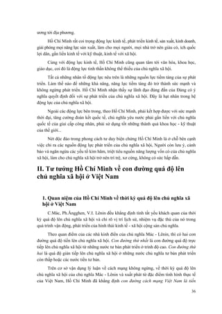 ương tới địa phương.
Hồ Chí Minh rất coi trọng động lực kinh tế, phát triển kinh tế, sản xuất, kinh doanh,
giải phóng mọi năng lực sản xuất, làm cho mọi người, mọi nhà trở nên giàu có, ích quốc
lợi dân, gắn liền kinh tế với kỹ thuật, kinh tế với xã hội.
Cùng với động lực kinh tế, Hồ Chí Minh cũng quan tâm tới văn hóa, khoa học,
giáo dục, coi đó là động lực tinh thần không thể thiếu của chủ nghĩa xã hội.
Tất cả những nhân tố động lực nêu trên là những nguồn lực tiềm tàng của sự phát
triển. Làm thế nào để những khả năng, năng lực tiềm tàng đó trở thành sức mạnh và
không ngừng phát triển. Hồ Chí Minh nhận thấy sự lãnh đạo đúng đắn của Đảng có ý
nghĩa quyết định đối với sự phát triển của chủ nghĩa xã hội. Đây là hạt nhân trong hệ
động lực của chủ nghĩa xã hội.
Ngoài các động lực bên trong, theo Hồ Chí Minh, phải kết hợp được với sức mạnh
thời đại, tăng cường đoàn kết quốc tế, chủ nghĩa yêu nước phải gắn liền với chủ nghĩa
quốc tế của giai cấp công nhân, phải sử dụng tốt những thành quả khoa học - kỹ thuật
của thế giới...
Nét độc đáo trong phong cách tư duy biện chứng Hồ Chí Minh là ở chỗ bên cạnh
việc chỉ ra các nguồn động lực phát triển của chủ nghĩa xã hội, Người còn lưu ý, cảnh
báo và ngăn ngừa các yếu tố kìm hãm, triệt tiêu nguồn năng lượng vốn có của chủ nghĩa
xã hội, làm cho chủ nghĩa xã hội trở nên trì trệ, xơ cứng, không có sức hấp dẫn.
II. Tư tưởng Hồ Chí Minh về con đường quá độ lên
chủ nghĩa xã hội ở Việt Nam
1. Quan niệm của Hồ Chí Minh về thời kỳ quá độ lên chủ nghĩa xã
hội ở Việt Nam
C.Mác, Ph.Ăngghen, V.I. Lênin đều khẳng định tính tất yếu khách quan của thời
kỳ quá độ lên chủ nghĩa xã hội và chỉ rõ vị trí lịch sử, nhiệm vụ đặc thù của nó trong
quá trình vận động, phát triển của hình thái kinh tế - xã hội cộng sản chủ nghĩa.
Theo quan điểm của các nhà kinh điển của chủ nghĩa Mác - Lênin, thì có hai con
đường quá độ tiến lên chủ nghĩa xã hội. Con đường thứ nhất là con đường quá độ trực
tiếp lên chủ nghĩa xã hội từ những nước tư bản phát triển ở trình độ cao. Con đường thứ
hai là quá độ gián tiếp lên chủ nghĩa xã hội ở những nước chủ nghĩa tư bản phát triển
còn thấp hoặc các nước tiền tư bản.
Trên cơ sở vận dụng lý luận về cách mạng không ngừng, về thời kỳ quá độ lên
chủ nghĩa xã hội của chủ nghĩa Mác - Lênin và xuất phát từ đặc điểm tình hình thực tế
của Việt Nam, Hồ Chí Minh đã khẳng định con đường cách mạng Việt Nam là tiến
36
 